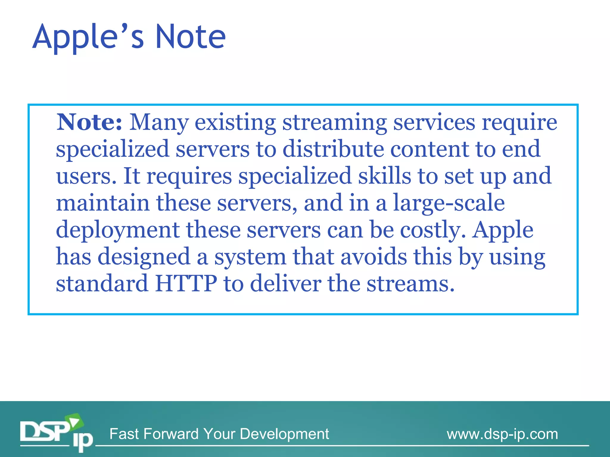 Apple’s Note Note:  Many existing streaming services require specialized servers to distribute content to end users. It requires specialized skills to set up and maintain these servers, and in a large-scale deployment these servers can be costly. Apple has designed a system that avoids this by using standard HTTP to deliver the streams. 