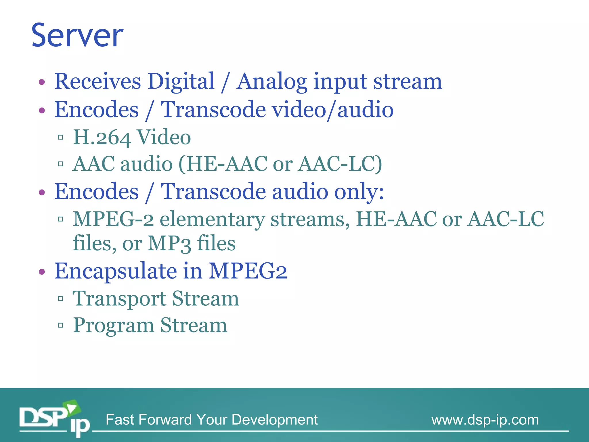 Server Receives Digital / Analog input stream Encodes / Transcode video/audio H.264 Video AAC audio (HE-AAC or AAC-LC) Encodes / Transcode audio only:  MPEG-2 elementary streams, HE-AAC or AAC-LC files, or MP3 files Encapsulate in MPEG2  Transport Stream Program Stream 