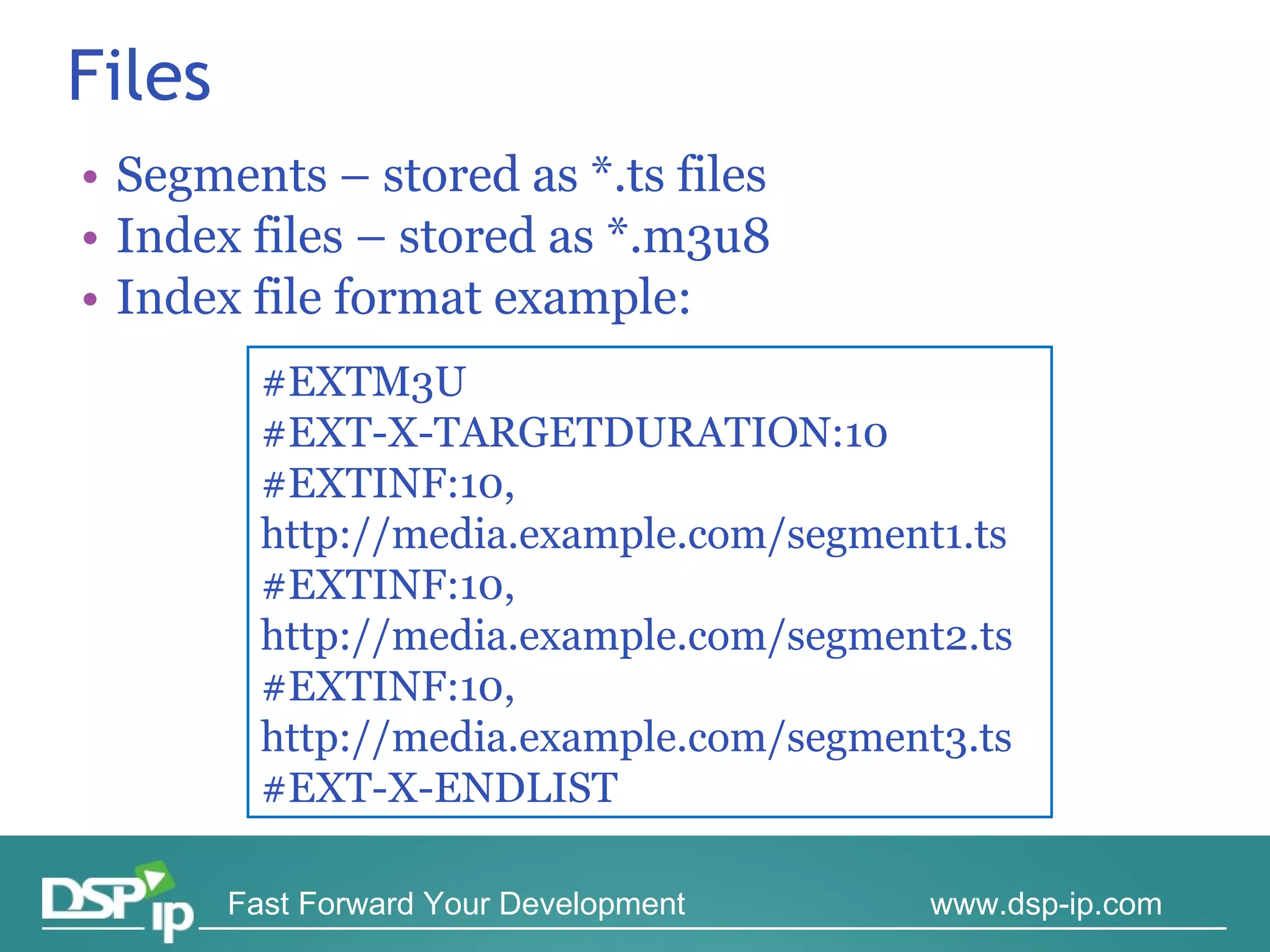 Files Segments – stored as *.ts files Index files – stored as *.m3u8 Index file format example: #EXTM3U #EXT-X-TARGETDURATION:10 #EXTINF:10, http://media.example.com/segment1.ts #EXTINF:10, http://media.example.com/segment2.ts #EXTINF:10, http://media.example.com/segment3.ts #EXT-X-ENDLIST 