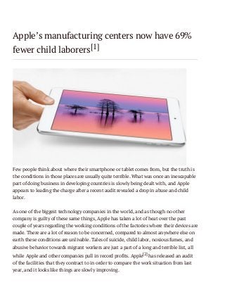 Apple’s manufacturing centers now have 69%
fewer child laborers[1]

Few people think about where their smartphone or tablet comes from, but the truth is
the conditions in those places are usually quite terrible. What was once an inescapable
part of doing business in developing countries is slowly being dealt with, and Apple
appears to leading the charge after a recent audit revealed a drop in abuse and child
labor.
As one of the biggest technology companies in the world, and as though no other
company is guilty of these same things, Apple has taken a lot of heat over the past
couple of years regarding the working conditions of the factories where their devices are
made. There are a lot of reason to be concerned, compared to almost anywhere else on
earth these conditions are unlivable. Tales of suicide, child labor, noxious fumes, and
abusive behavior towards migrant workers are just a part of a long and terrible list, all
while Apple and other companies pull in record profits. Apple[2] has released an audit
of the facilities that they contract to in order to compare the work situation from last
year, and it looks like things are slowly improving.

 