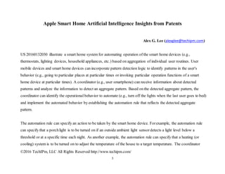 ©2016 TechIPm, LLC All Rights Reserved http://www.techipm.com/
1
Apple Smart Home Artificial Intelligence Insights from Patents
Alex G. Lee (alexglee@techipm.com)
US 20160132030 illustrate a smart home system for automating operation of the smart home devices (e.g.,
thermostats, lighting devices, household appliances, etc.) based on aggregation of individual user routines. User
mobile devices and smart home devices can incorporate pattern detection logic to identify patterns in the user's
behavior (e.g., going to particular places at particular times or invoking particular operation functions of a smart
home device at particular times). A coordinator (e.g., user smartphone) can receive information about detected
patterns and analyze the information to detect an aggregate pattern. Based on the detected aggregate pattern, the
coordinator can identify the operational behavior to automate (e.g., turn off the lights when the last user goes to bed)
and implement the automated behavior by establishing the automation rule that reflects the detected aggregate
pattern.
The automation rule can specify an action to be taken by the smart home device. Forexample, the automation rule
can specify that a porchlight is to be turned on if an outside ambient light sensordetects a light level below a
threshold or at a specific time each night. As another example, the automation rule can specify that a heating (or
cooling) system is to be turned on to adjust the temperature of the house to a target temperature. The coordinator
 