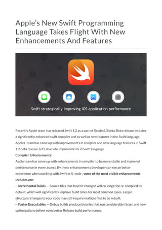 Apple’s New Swift Programming
Language Takes Flight With New
Enhancements And Features
Recently Apple team has released Swift 1.2 as a part of Xcode 6.3 beta. Beta release includes
a significantly enhanced swift compiler and as well as new features in the Swift language.
Apples team has came up with improvements in compiler and new language features in Swift
1.2 beta release ,let’s dive into improvements in Swift language
Compiler Enhancements:
Apple team has come up with enhancements in compiler to be more stable and improved
performance in every aspect. By these enhancements developer can see an better
experience when working with Swift in X- code , some of the most visible enhancements
includes are:
• Incremental Builds — Source files that haven’t changed will no longer be re-compiled by
default, which will significantly improve build times for most common cases. Larger
structural changes to your code may still require multiple files to be rebuilt.
• Faster Executables — Debug builds produce binaries that run considerably faster, and new
optimizations deliver even better Release build performance.
 