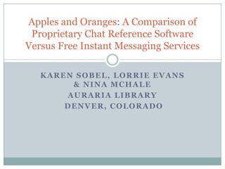 Karen Sobel, lorrieevans & Nina McHale Auraria Library   Denver, Colorado Apples and Oranges: A Comparison of Proprietary Chat Reference Software Versus Free Instant Messaging Services  