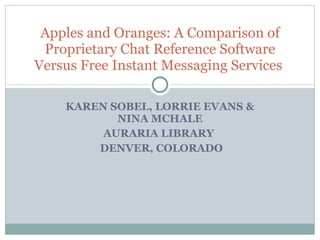 KAREN SOBEL, LORRIE EVANS & NINA MCHALE AURARIA LIBRARY  DENVER, COLORADO Apples and Oranges: A Comparison of Proprietary Chat Reference Software Versus Free Instant Messaging Services  