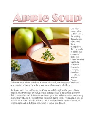 Use crisp,
                                                                   sweet, juicy
                                                                   and tart apples
                                                                   for making
                                                                   this delicious
                                                                   apple soup.
                                                                   Some
                                                                   examples of
                                                                   the best kinds
                                                                   of apples you
                                                                   can use to
                                                                   make this
                                                                   classic Russian
                                                                   recipe are
                                                                   Braeburn,
                                                                   Cortland,
                                                                   Jonagold,
                                                                   Jonathan,
                                                                   McIntosh,
                                                                   Newton
                                                                   Pippin,
Winesap, and Golden Delicious. You can stick with just one type of apple or a
combination of two or three for wider range of nuanced apple flavors.

In Russia as well as in Ukraine, the Causcus, and throughout the greater Baltic
region, cold fruit soups are very popular and are served as refreshing appetizers
before the main meal. It sometimes makes a great alternative to salads. Apple soup
is often served cold in Russia topped with sour cream. In this recipe, apple soup is
served warm but it can also be chilled for at least five hours and served cold. In
some places such as Estonia, apple soup is served as a dessert.
 