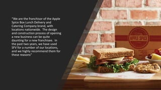 “We are the franchisor of the Apple
Spice Box Lunch Delivery and
Catering Company brand, with
locations nationwide. The design
and construction process of opening
a new business can be quite
daunting for a new franchisee. In
the past two years, we have used
SFV for a number of our locations,
and we highly recommend them for
these reasons”
 