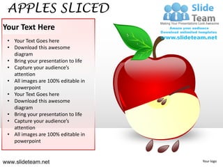APPLES SLICED
Your Text Here
 • Your Text Goes here
 • Download this awesome
   diagram
 • Bring your presentation to life
 • Capture your audience’s
   attention
 • All images are 100% editable in
   powerpoint
 • Your Text Goes here
 • Download this awesome
   diagram
 • Bring your presentation to life
 • Capture your audience’s
   attention
 • All images are 100% editable in
   powerpoint


www.slideteam.net                    Your logo
 