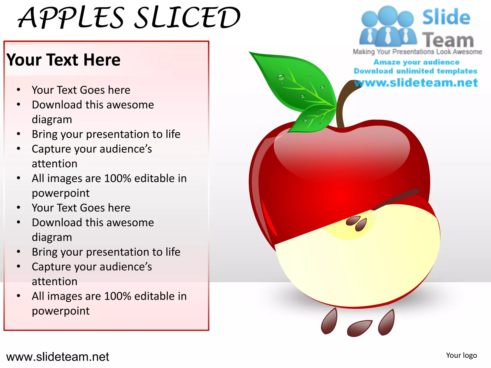 APPLES SLICED
Your Text Here
 • Your Text Goes here
 • Download this awesome
   diagram
 • Bring your presentation to life
 • Capture your audience’s
   attention
 • All images are 100% editable in
   powerpoint
 • Your Text Goes here
 • Download this awesome
   diagram
 • Bring your presentation to life
 • Capture your audience’s
   attention
 • All images are 100% editable in
   powerpoint


www.slideteam.net                    Your logo
 