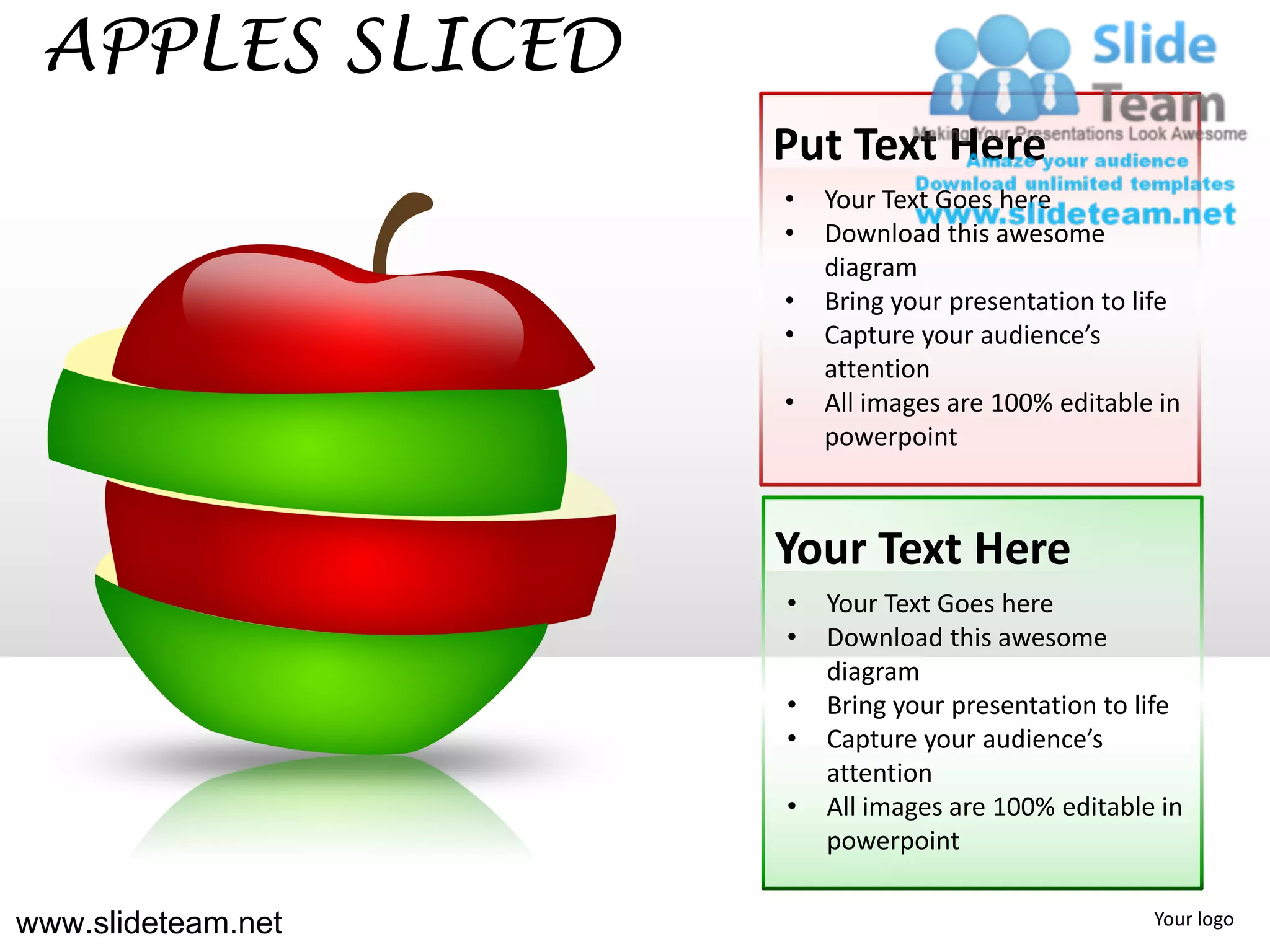 APPLES SLICED
                    Put Text Here
                    •   Your Text Goes here
                    •   Download this awesome
                        diagram
                    •   Bring your presentation to life
                    •   Capture your audience’s
                        attention
                    •   All images are 100% editable in
                        powerpoint



                    Your Text Here
                    •   Your Text Goes here
                    •   Download this awesome
                        diagram
                    •   Bring your presentation to life
                    •   Capture your audience’s
                        attention
                    •   All images are 100% editable in
                        powerpoint

www.slideteam.net                                   Your logo
 