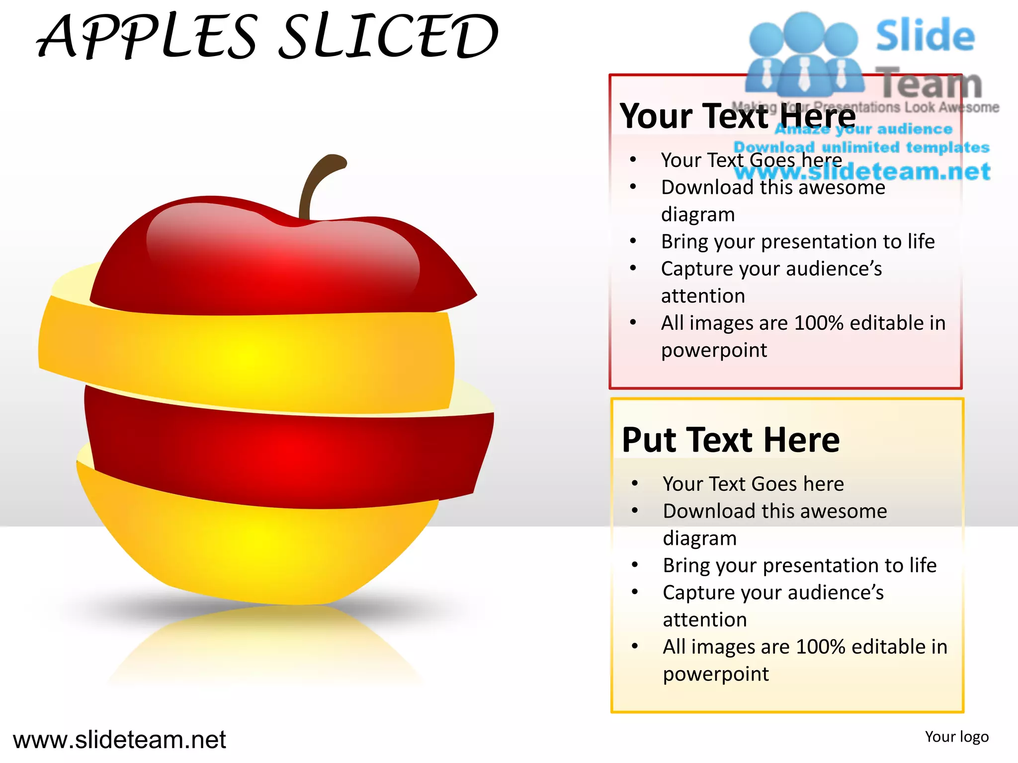 APPLES SLICED
                    Your Text Here
                    •   Your Text Goes here
                    •   Download this awesome
                        diagram
                    •   Bring your presentation to life
                    •   Capture your audience’s
                        attention
                    •   All images are 100% editable in
                        powerpoint



                    Put Text Here
                    •   Your Text Goes here
                    •   Download this awesome
                        diagram
                    •   Bring your presentation to life
                    •   Capture your audience’s
                        attention
                    •   All images are 100% editable in
                        powerpoint

www.slideteam.net                                   Your logo
 