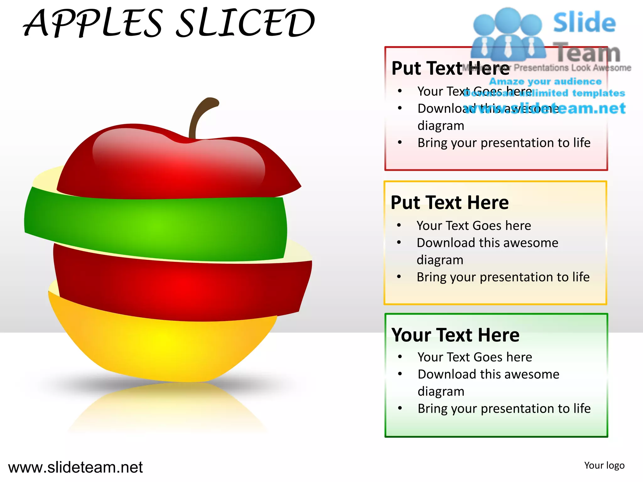 APPLES SLICED
                    Put Text Here
                    •   Your Text Goes here
                    •   Download this awesome
                        diagram
                    •   Bring your presentation to life



                    Put Text Here
                    •   Your Text Goes here
                    •   Download this awesome
                        diagram
                    •   Bring your presentation to life



                    Your Text Here
                    •   Your Text Goes here
                    •   Download this awesome
                        diagram
                    •   Bring your presentation to life



www.slideteam.net                                    Your logo
 