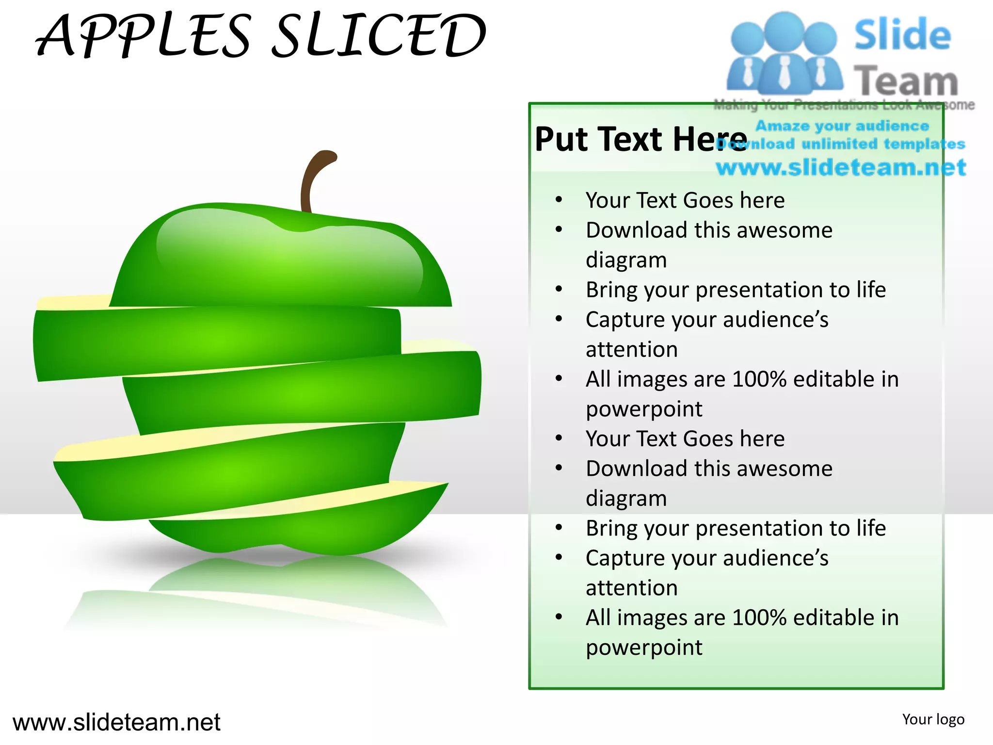 APPLES SLICED
                    Put Text Here
                     • Your Text Goes here
                     • Download this awesome
                       diagram
                     • Bring your presentation to life
                     • Capture your audience’s
                       attention
                     • All images are 100% editable in
                       powerpoint
                     • Your Text Goes here
                     • Download this awesome
                       diagram
                     • Bring your presentation to life
                     • Capture your audience’s
                       attention
                     • All images are 100% editable in
                       powerpoint


www.slideteam.net                                        Your logo
 