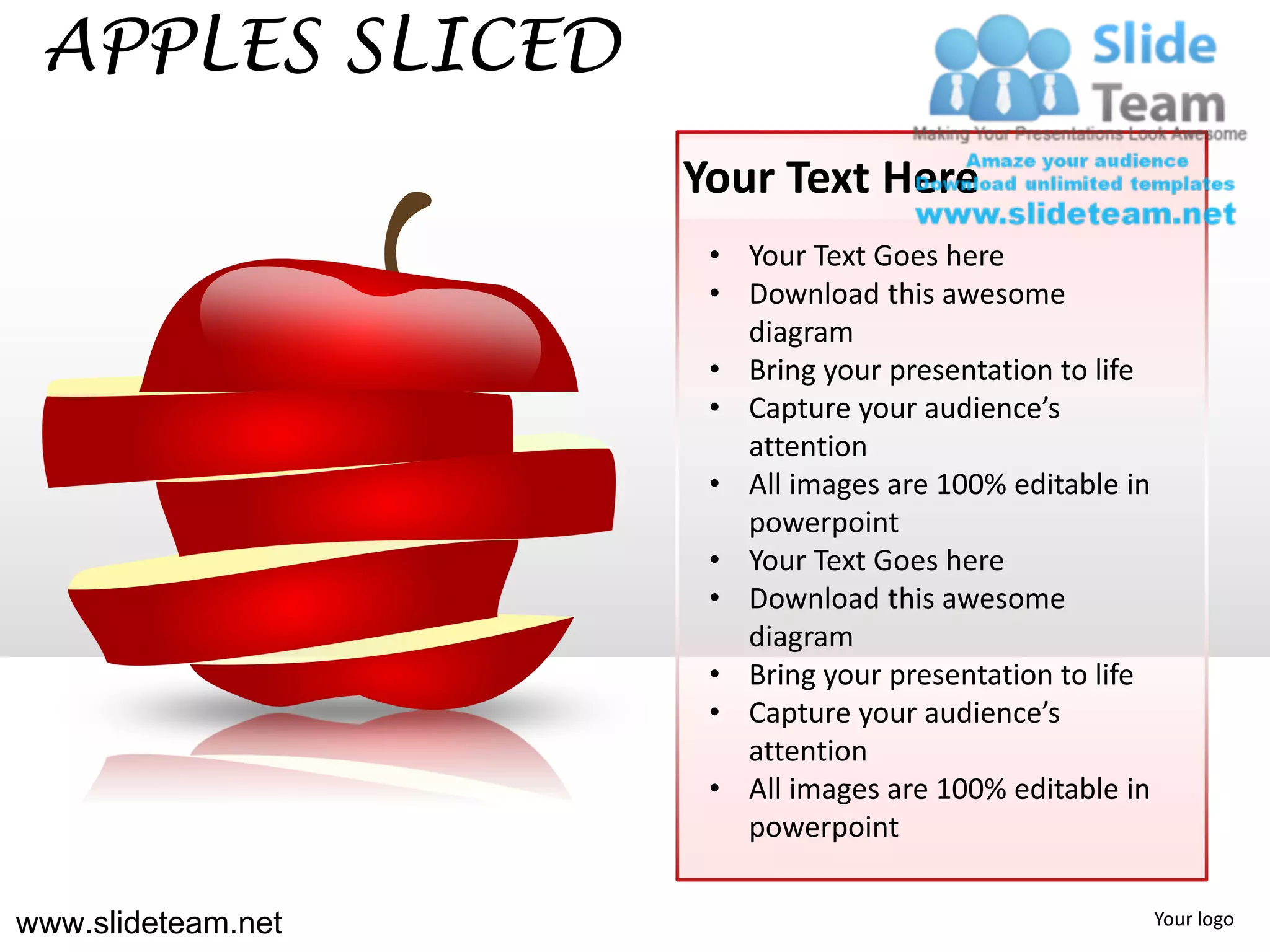 APPLES SLICED
                    Your Text Here
                     • Your Text Goes here
                     • Download this awesome
                       diagram
                     • Bring your presentation to life
                     • Capture your audience’s
                       attention
                     • All images are 100% editable in
                       powerpoint
                     • Your Text Goes here
                     • Download this awesome
                       diagram
                     • Bring your presentation to life
                     • Capture your audience’s
                       attention
                     • All images are 100% editable in
                       powerpoint


www.slideteam.net                                        Your logo
 