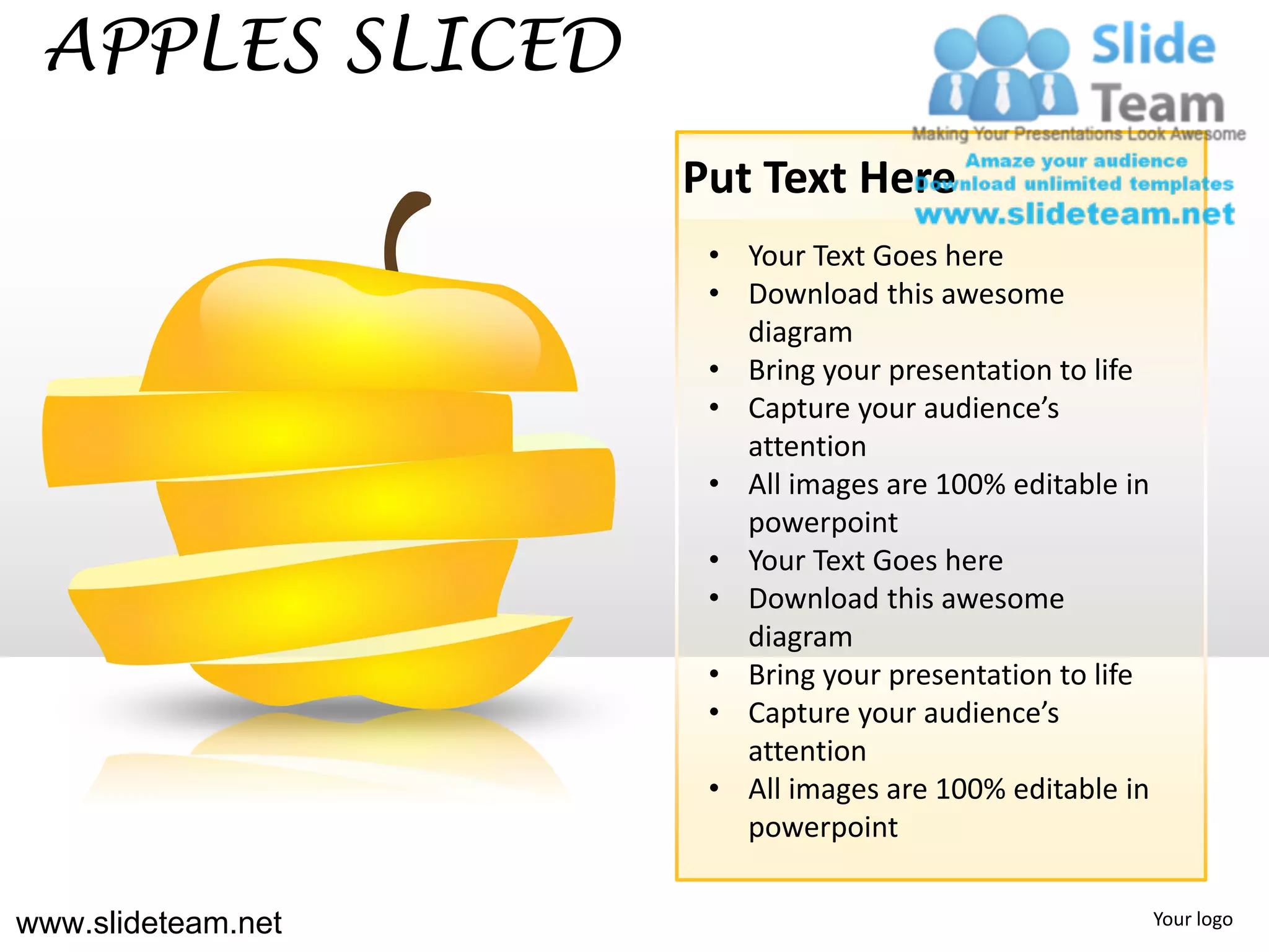 APPLES SLICED
                    Put Text Here
                     • Your Text Goes here
                     • Download this awesome
                       diagram
                     • Bring your presentation to life
                     • Capture your audience’s
                       attention
                     • All images are 100% editable in
                       powerpoint
                     • Your Text Goes here
                     • Download this awesome
                       diagram
                     • Bring your presentation to life
                     • Capture your audience’s
                       attention
                     • All images are 100% editable in
                       powerpoint


www.slideteam.net                                        Your logo
 