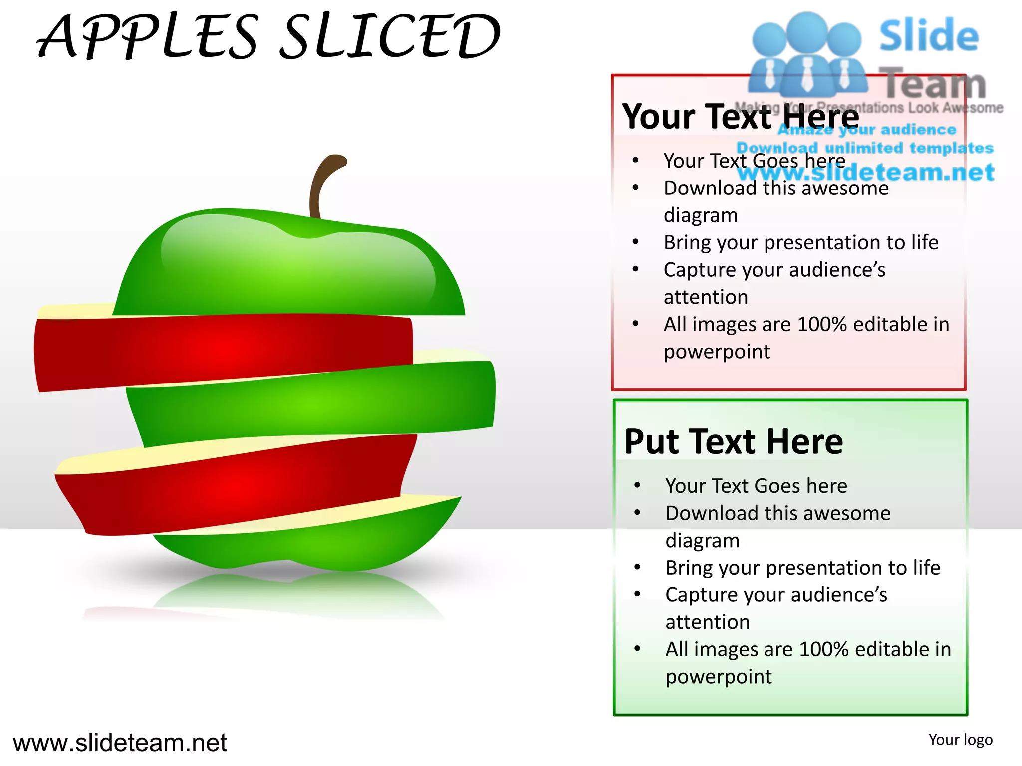APPLES SLICED
                    Your Text Here
                    •   Your Text Goes here
                    •   Download this awesome
                        diagram
                    •   Bring your presentation to life
                    •   Capture your audience’s
                        attention
                    •   All images are 100% editable in
                        powerpoint



                    Put Text Here
                    •   Your Text Goes here
                    •   Download this awesome
                        diagram
                    •   Bring your presentation to life
                    •   Capture your audience’s
                        attention
                    •   All images are 100% editable in
                        powerpoint

www.slideteam.net                                   Your logo
 