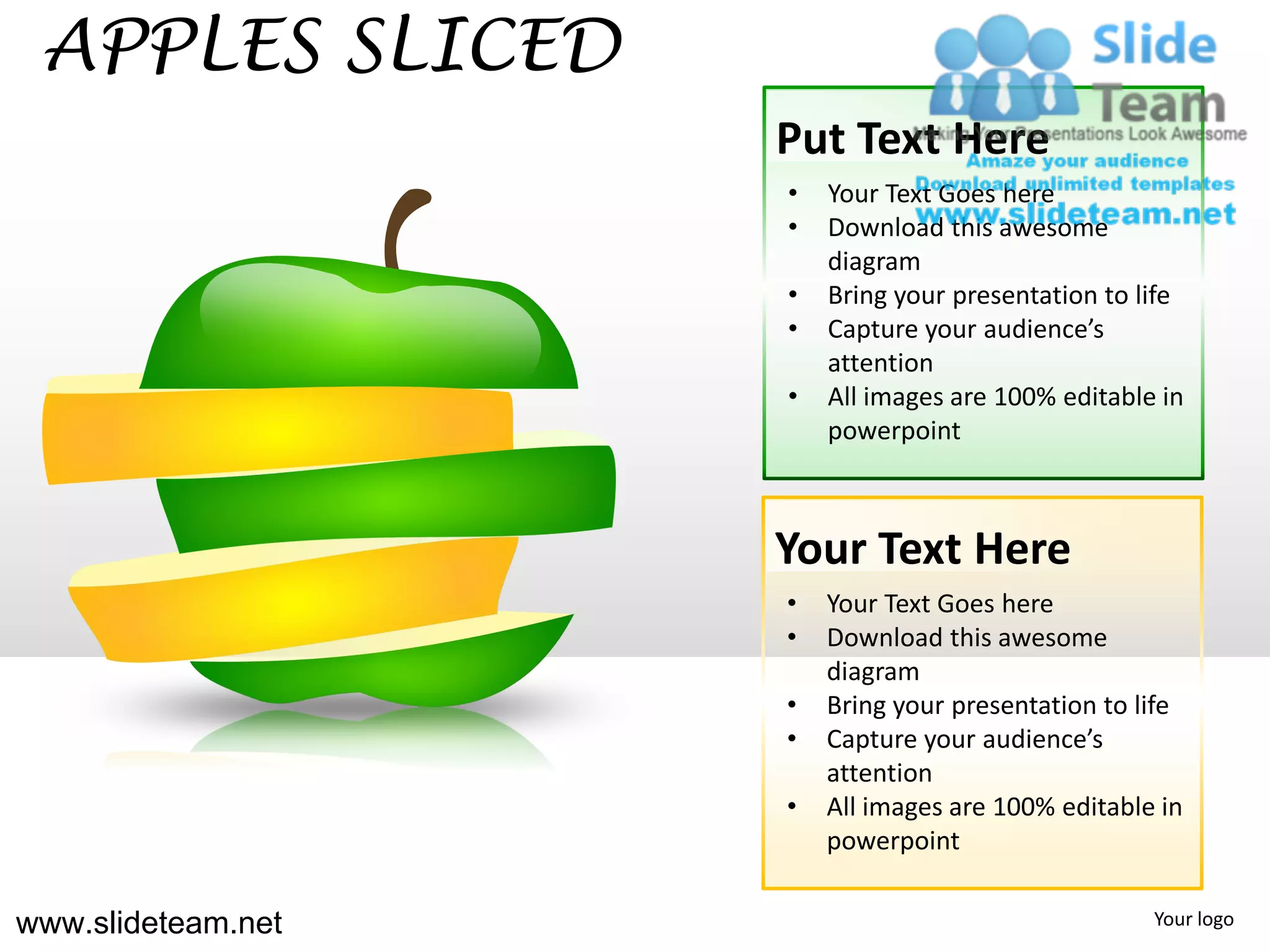 APPLES SLICED
                    Put Text Here
                    •   Your Text Goes here
                    •   Download this awesome
                        diagram
                    •   Bring your presentation to life
                    •   Capture your audience’s
                        attention
                    •   All images are 100% editable in
                        powerpoint



                    Your Text Here
                    •   Your Text Goes here
                    •   Download this awesome
                        diagram
                    •   Bring your presentation to life
                    •   Capture your audience’s
                        attention
                    •   All images are 100% editable in
                        powerpoint

www.slideteam.net                                   Your logo
 