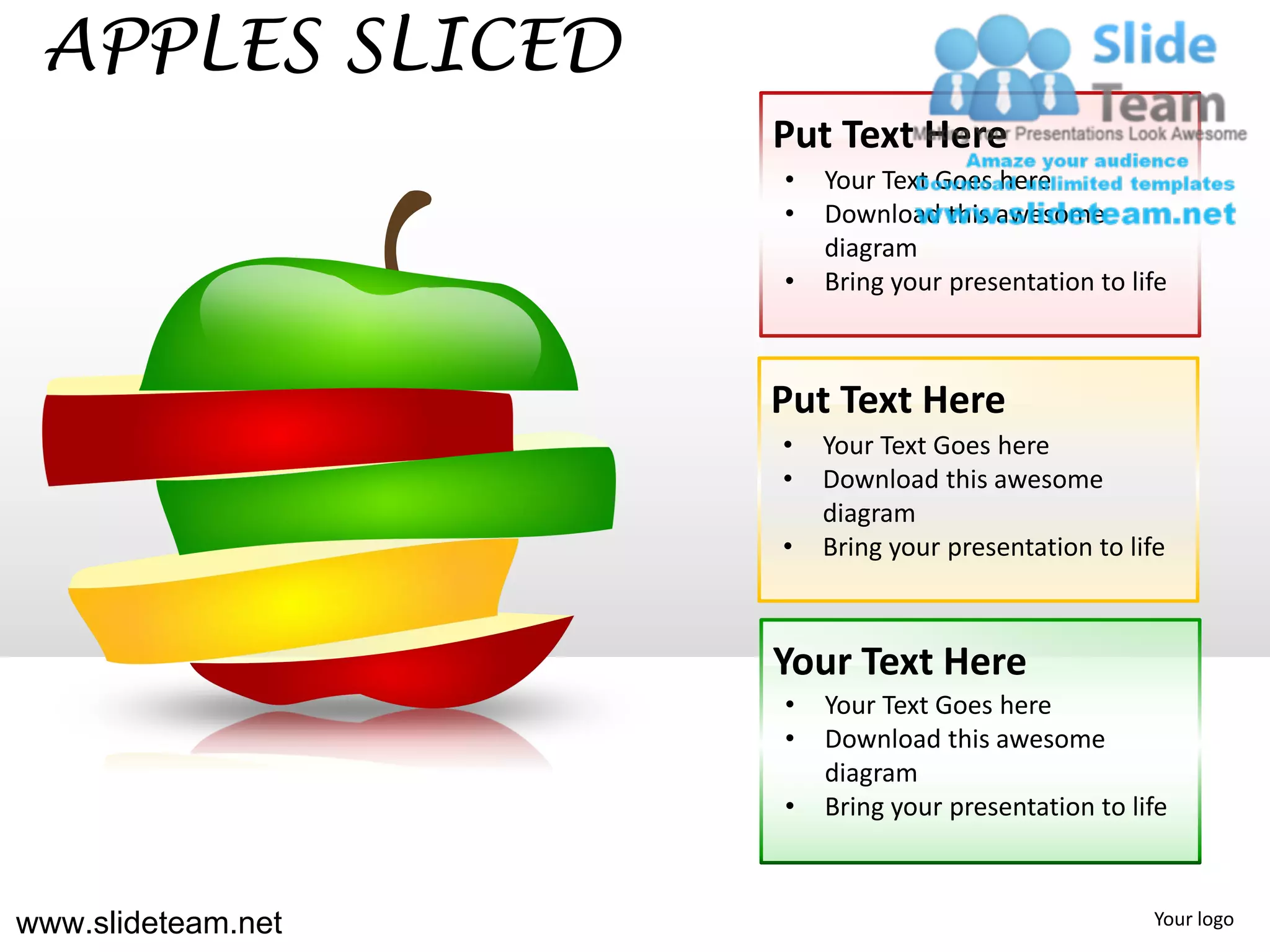 APPLES SLICED
                    Put Text Here
                    •   Your Text Goes here
                    •   Download this awesome
                        diagram
                    •   Bring your presentation to life



                    Put Text Here
                    •   Your Text Goes here
                    •   Download this awesome
                        diagram
                    •   Bring your presentation to life



                    Your Text Here
                    •   Your Text Goes here
                    •   Download this awesome
                        diagram
                    •   Bring your presentation to life



www.slideteam.net                                    Your logo
 