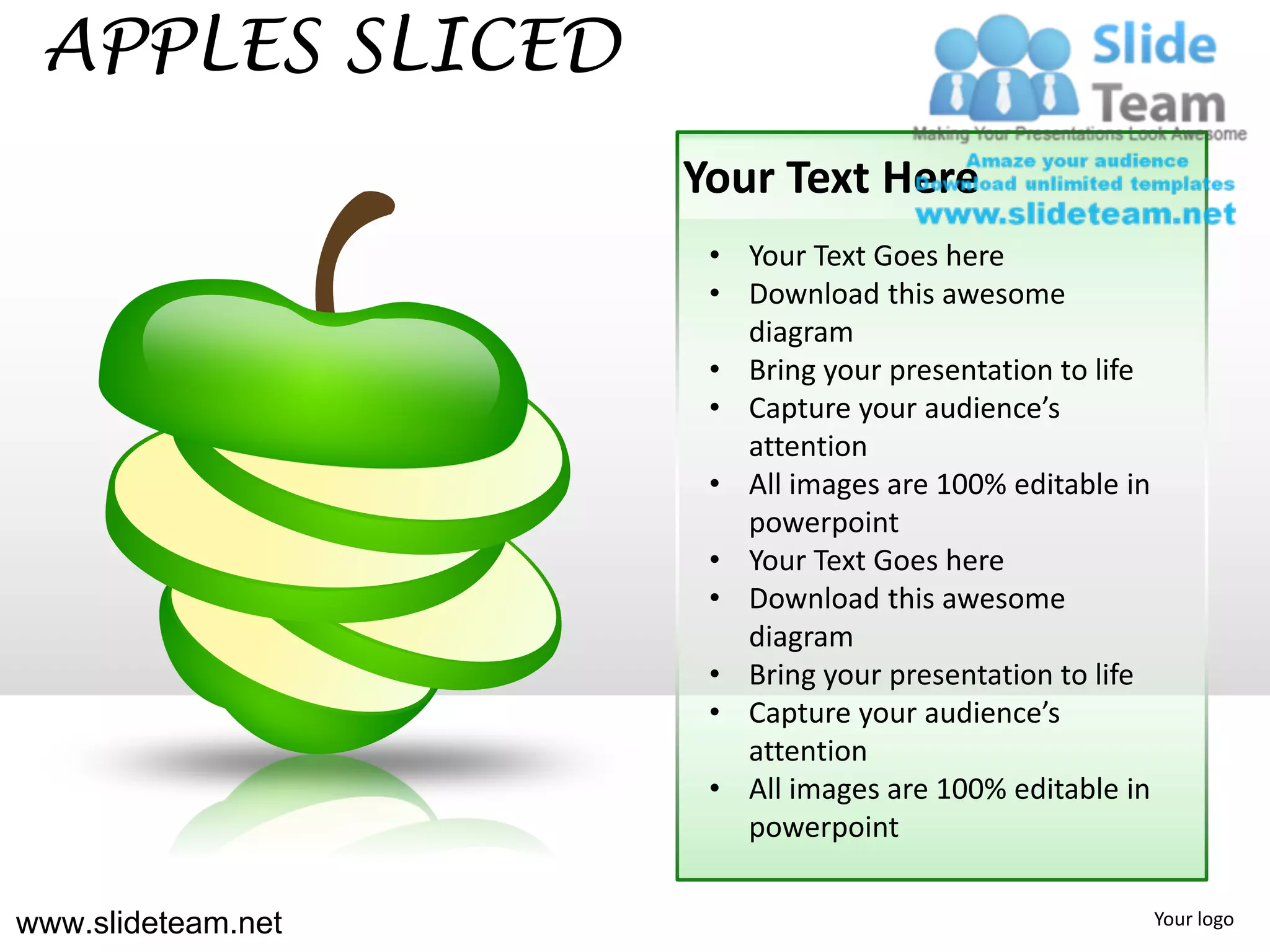 APPLES SLICED
                    Your Text Here
                     • Your Text Goes here
                     • Download this awesome
                       diagram
                     • Bring your presentation to life
                     • Capture your audience’s
                       attention
                     • All images are 100% editable in
                       powerpoint
                     • Your Text Goes here
                     • Download this awesome
                       diagram
                     • Bring your presentation to life
                     • Capture your audience’s
                       attention
                     • All images are 100% editable in
                       powerpoint


www.slideteam.net                                        Your logo
 