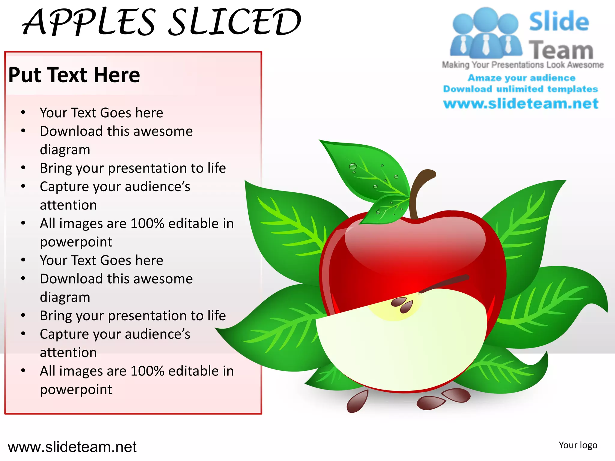 APPLES SLICED
Put Text Here
 • Your Text Goes here
 • Download this awesome
   diagram
 • Bring your presentation to life
 • Capture your audience’s
   attention
 • All images are 100% editable in
   powerpoint
 • Your Text Goes here
 • Download this awesome
   diagram
 • Bring your presentation to life
 • Capture your audience’s
   attention
 • All images are 100% editable in
   powerpoint


www.slideteam.net                    Your logo
 