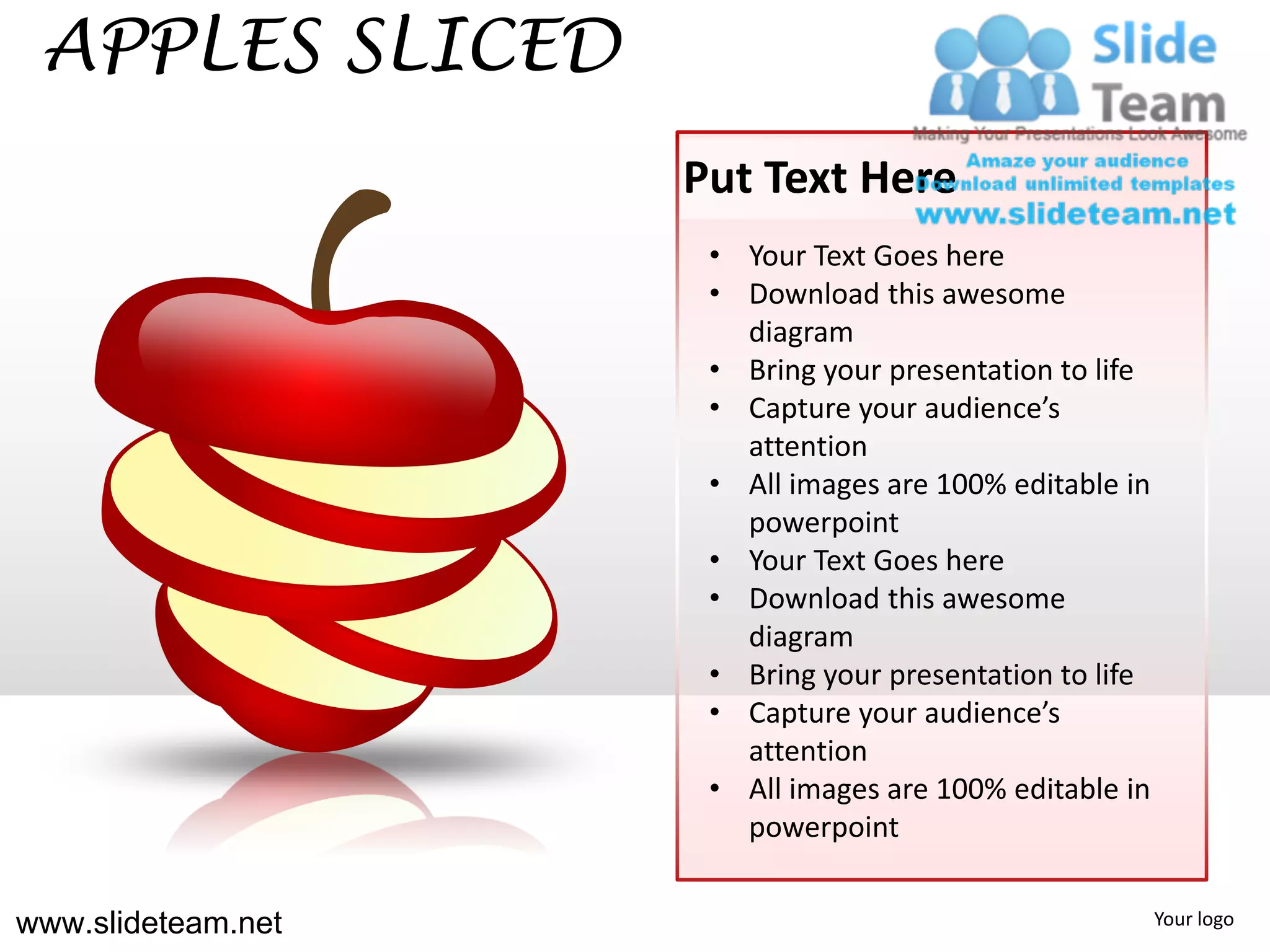 APPLES SLICED
                    Put Text Here
                     • Your Text Goes here
                     • Download this awesome
                       diagram
                     • Bring your presentation to life
                     • Capture your audience’s
                       attention
                     • All images are 100% editable in
                       powerpoint
                     • Your Text Goes here
                     • Download this awesome
                       diagram
                     • Bring your presentation to life
                     • Capture your audience’s
                       attention
                     • All images are 100% editable in
                       powerpoint


www.slideteam.net                                        Your logo
 