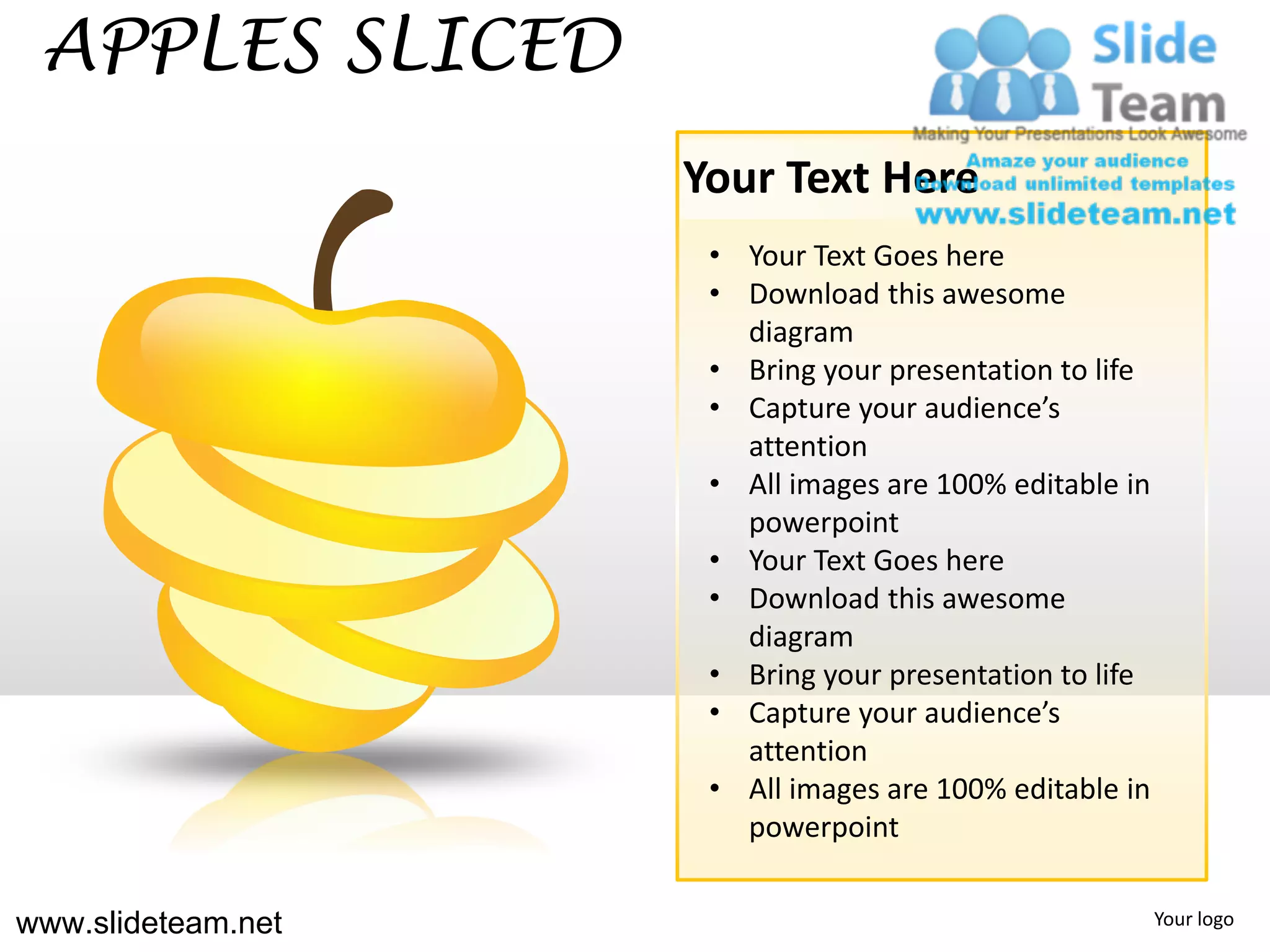 APPLES SLICED
                    Your Text Here
                     • Your Text Goes here
                     • Download this awesome
                       diagram
                     • Bring your presentation to life
                     • Capture your audience’s
                       attention
                     • All images are 100% editable in
                       powerpoint
                     • Your Text Goes here
                     • Download this awesome
                       diagram
                     • Bring your presentation to life
                     • Capture your audience’s
                       attention
                     • All images are 100% editable in
                       powerpoint


www.slideteam.net                                        Your logo
 