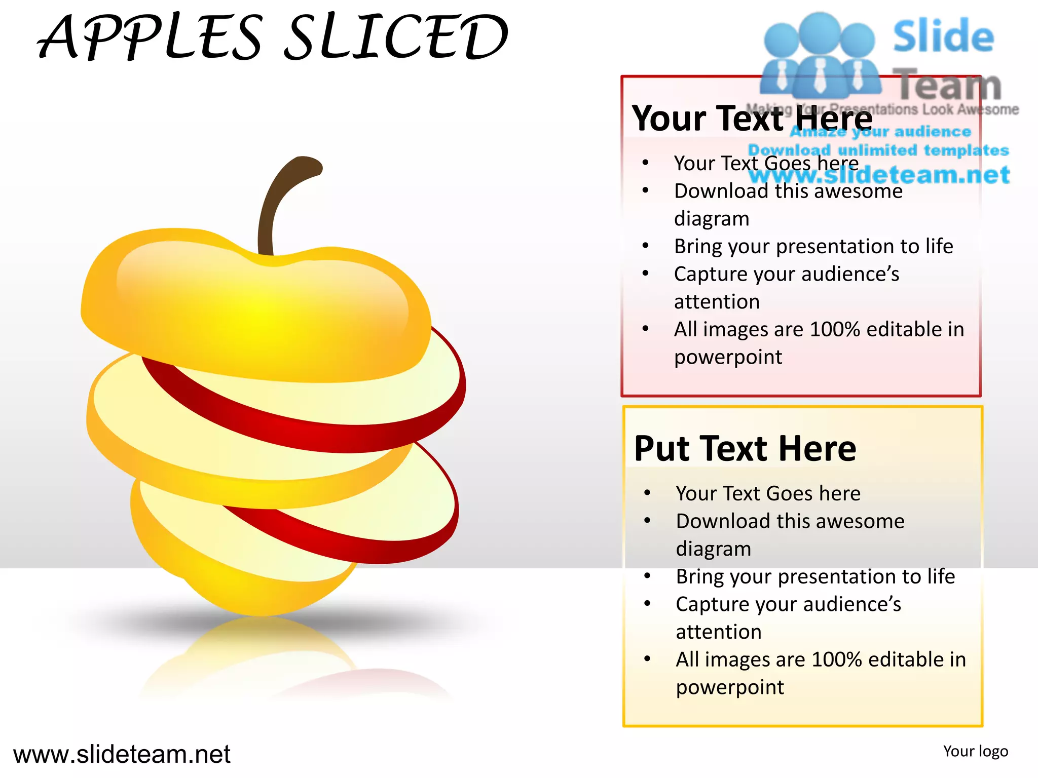 APPLES SLICED
                    Your Text Here
                    •   Your Text Goes here
                    •   Download this awesome
                        diagram
                    •   Bring your presentation to life
                    •   Capture your audience’s
                        attention
                    •   All images are 100% editable in
                        powerpoint



                    Put Text Here
                    •   Your Text Goes here
                    •   Download this awesome
                        diagram
                    •   Bring your presentation to life
                    •   Capture your audience’s
                        attention
                    •   All images are 100% editable in
                        powerpoint

www.slideteam.net                                   Your logo
 