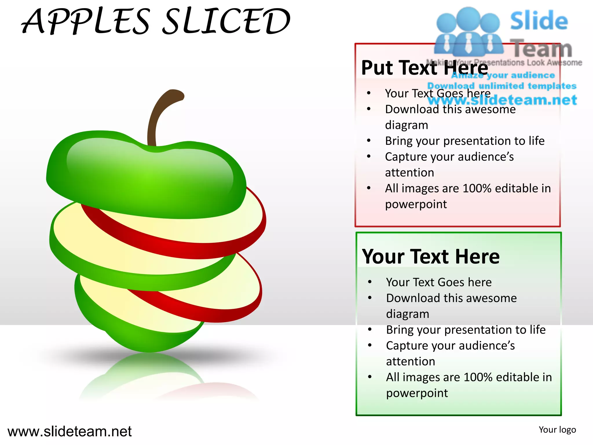 APPLES SLICED
                    Put Text Here
                    •   Your Text Goes here
                    •   Download this awesome
                        diagram
                    •   Bring your presentation to life
                    •   Capture your audience’s
                        attention
                    •   All images are 100% editable in
                        powerpoint



                    Your Text Here
                    •   Your Text Goes here
                    •   Download this awesome
                        diagram
                    •   Bring your presentation to life
                    •   Capture your audience’s
                        attention
                    •   All images are 100% editable in
                        powerpoint

www.slideteam.net                                   Your logo
 