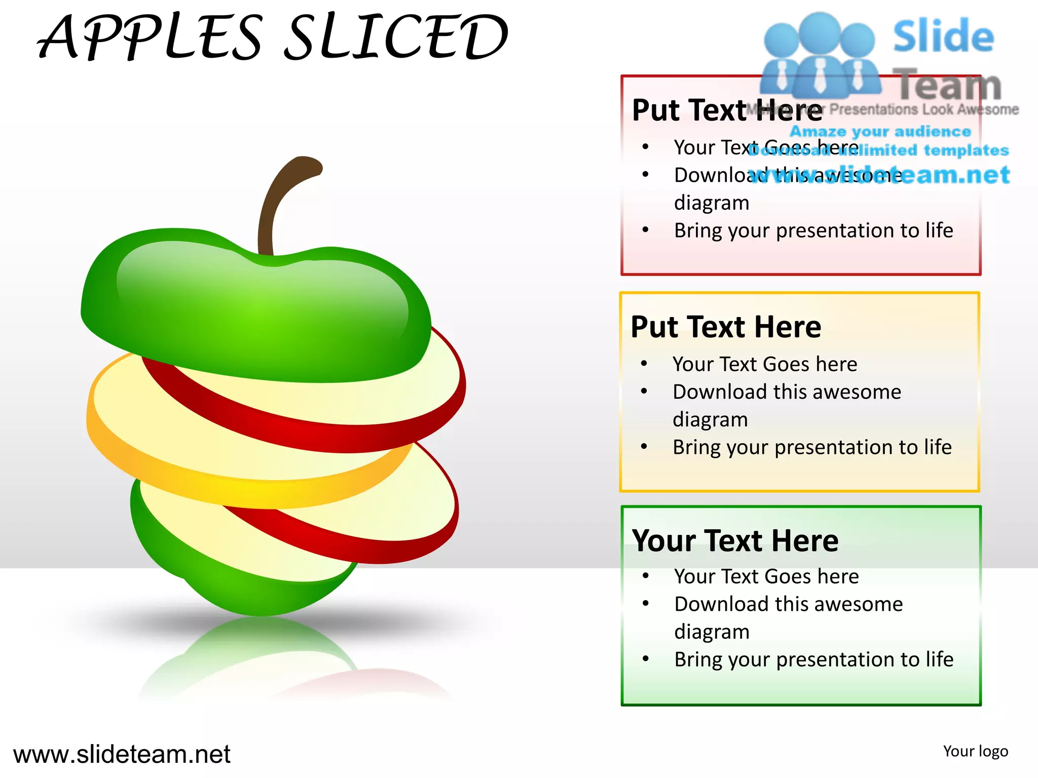 APPLES SLICED
                    Put Text Here
                    •   Your Text Goes here
                    •   Download this awesome
                        diagram
                    •   Bring your presentation to life



                    Put Text Here
                    •   Your Text Goes here
                    •   Download this awesome
                        diagram
                    •   Bring your presentation to life



                    Your Text Here
                    •   Your Text Goes here
                    •   Download this awesome
                        diagram
                    •   Bring your presentation to life



www.slideteam.net                                    Your logo
 