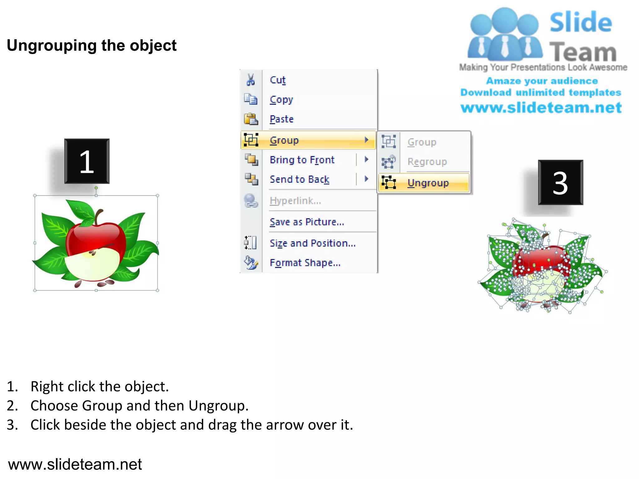 Ungrouping the object




           1
                                                         3




1. Right click the object.
2. Choose Group and then Ungroup.
3. Click beside the object and drag the arrow over it.

www.slideteam.net
 