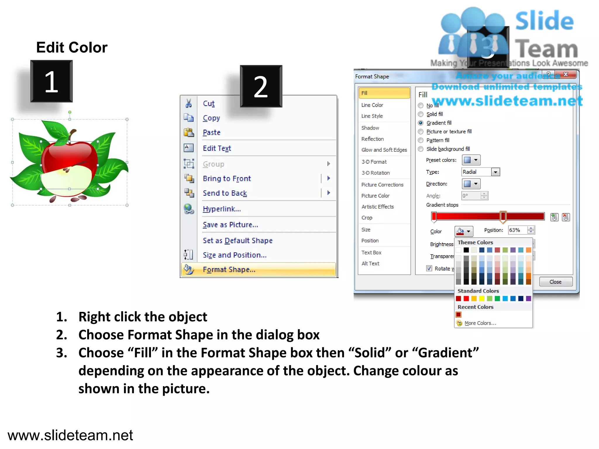 Edit Color                                                               3
    1                                2




      1. Right click the object
      2. Choose Format Shape in the dialog box
      3. Choose “Fill” in the Format Shape box then “Solid” or “Gradient”
         depending on the appearance of the object. Change colour as
         shown in the picture.


www.slideteam.net
 