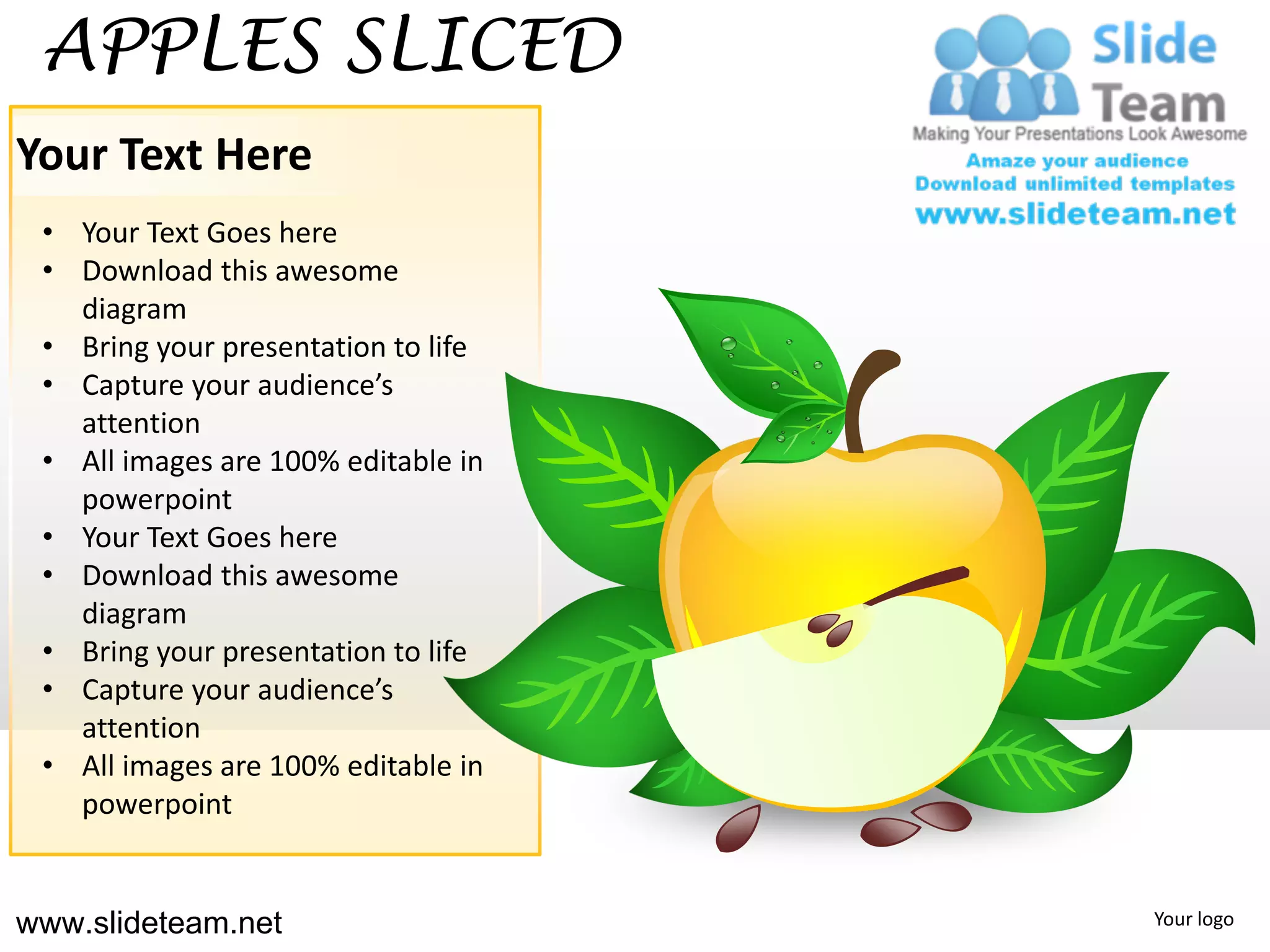 APPLES SLICED
Your Text Here
 • Your Text Goes here
 • Download this awesome
   diagram
 • Bring your presentation to life
 • Capture your audience’s
   attention
 • All images are 100% editable in
   powerpoint
 • Your Text Goes here
 • Download this awesome
   diagram
 • Bring your presentation to life
 • Capture your audience’s
   attention
 • All images are 100% editable in
   powerpoint


www.slideteam.net                    Your logo
 
