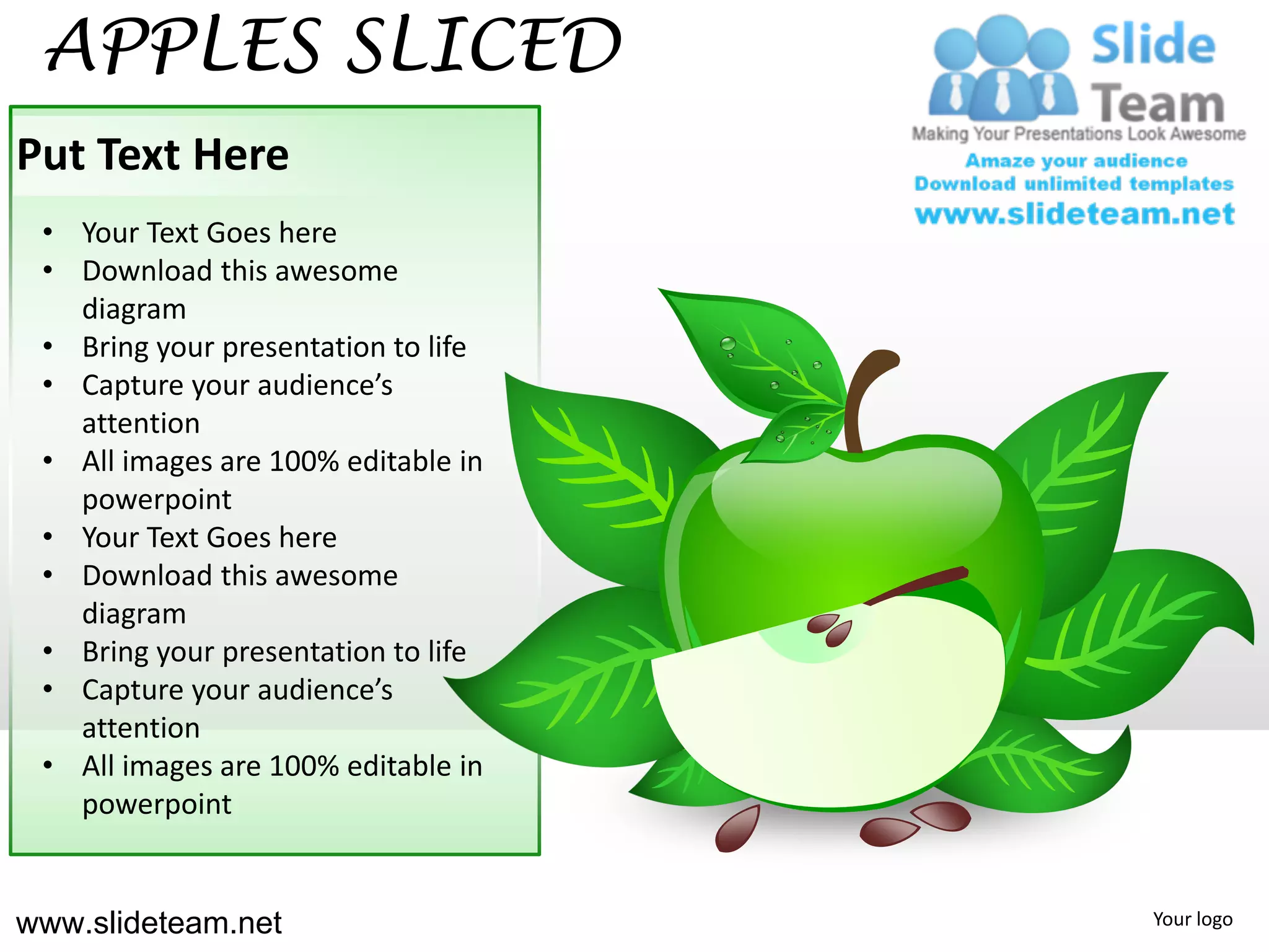 APPLES SLICED
Put Text Here
 • Your Text Goes here
 • Download this awesome
   diagram
 • Bring your presentation to life
 • Capture your audience’s
   attention
 • All images are 100% editable in
   powerpoint
 • Your Text Goes here
 • Download this awesome
   diagram
 • Bring your presentation to life
 • Capture your audience’s
   attention
 • All images are 100% editable in
   powerpoint


www.slideteam.net                    Your logo
 
