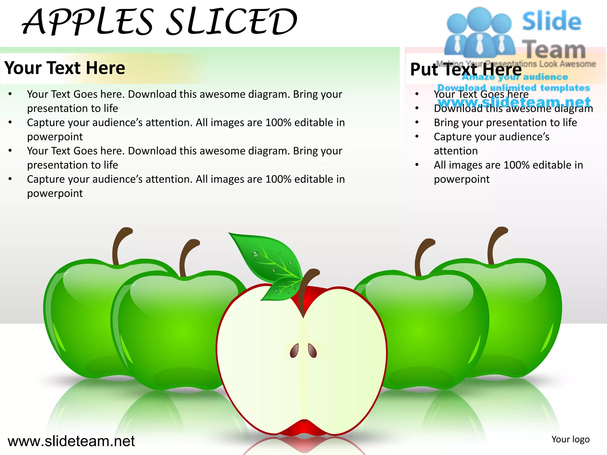 APPLES SLICED
Your Text Here                                                           Put Text Here
•   Your Text Goes here. Download this awesome diagram. Bring your       •   Your Text Goes here
    presentation to life                                                 •   Download this awesome diagram
•   Capture your audience’s attention. All images are 100% editable in   •   Bring your presentation to life
    powerpoint                                                           •   Capture your audience’s
•   Your Text Goes here. Download this awesome diagram. Bring your           attention
    presentation to life                                                 •   All images are 100% editable in
•   Capture your audience’s attention. All images are 100% editable in       powerpoint
    powerpoint




www.slideteam.net                                                                                  Your logo
 
