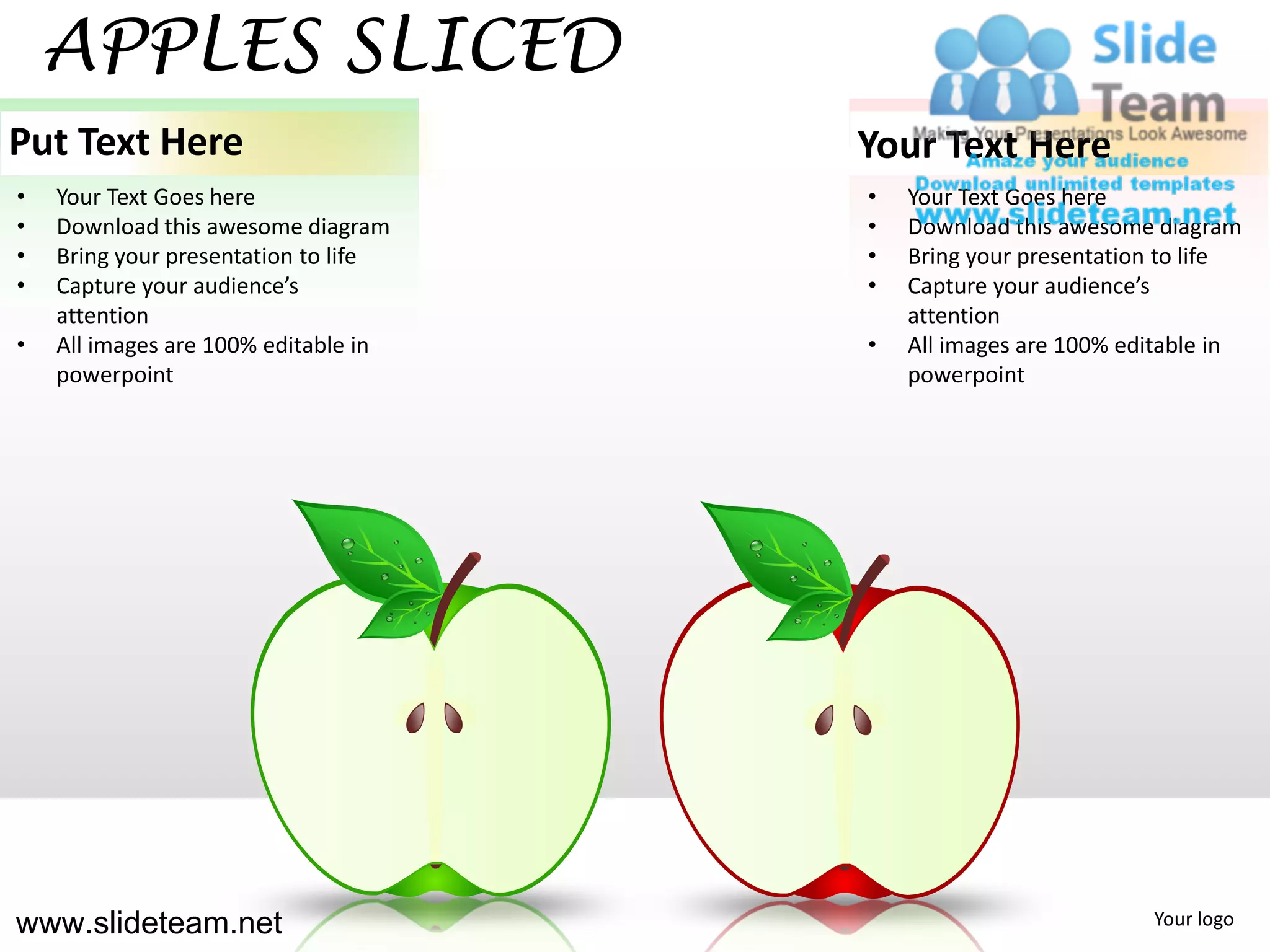 APPLES SLICED
Put Text Here                         Your Text Here
•   Your Text Goes here               •   Your Text Goes here
•   Download this awesome diagram     •   Download this awesome diagram
•   Bring your presentation to life   •   Bring your presentation to life
•   Capture your audience’s           •   Capture your audience’s
    attention                             attention
•   All images are 100% editable in   •   All images are 100% editable in
    powerpoint                            powerpoint




www.slideteam.net                                               Your logo
 
