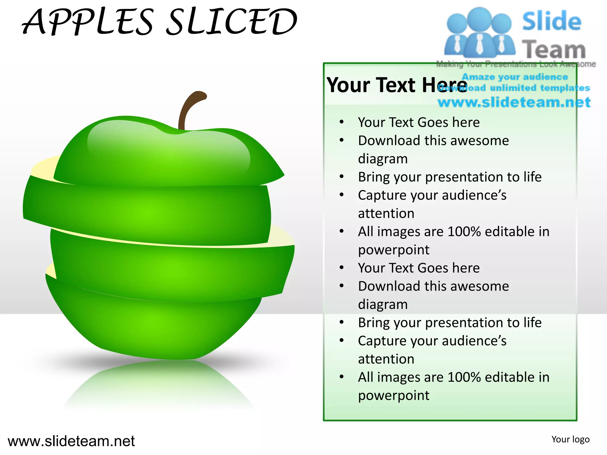 APPLES SLICED
                    Your Text Here
                     • Your Text Goes here
                     • Download this awesome
                       diagram
                     • Bring your presentation to life
                     • Capture your audience’s
                       attention
                     • All images are 100% editable in
                       powerpoint
                     • Your Text Goes here
                     • Download this awesome
                       diagram
                     • Bring your presentation to life
                     • Capture your audience’s
                       attention
                     • All images are 100% editable in
                       powerpoint


www.slideteam.net                                        Your logo
 