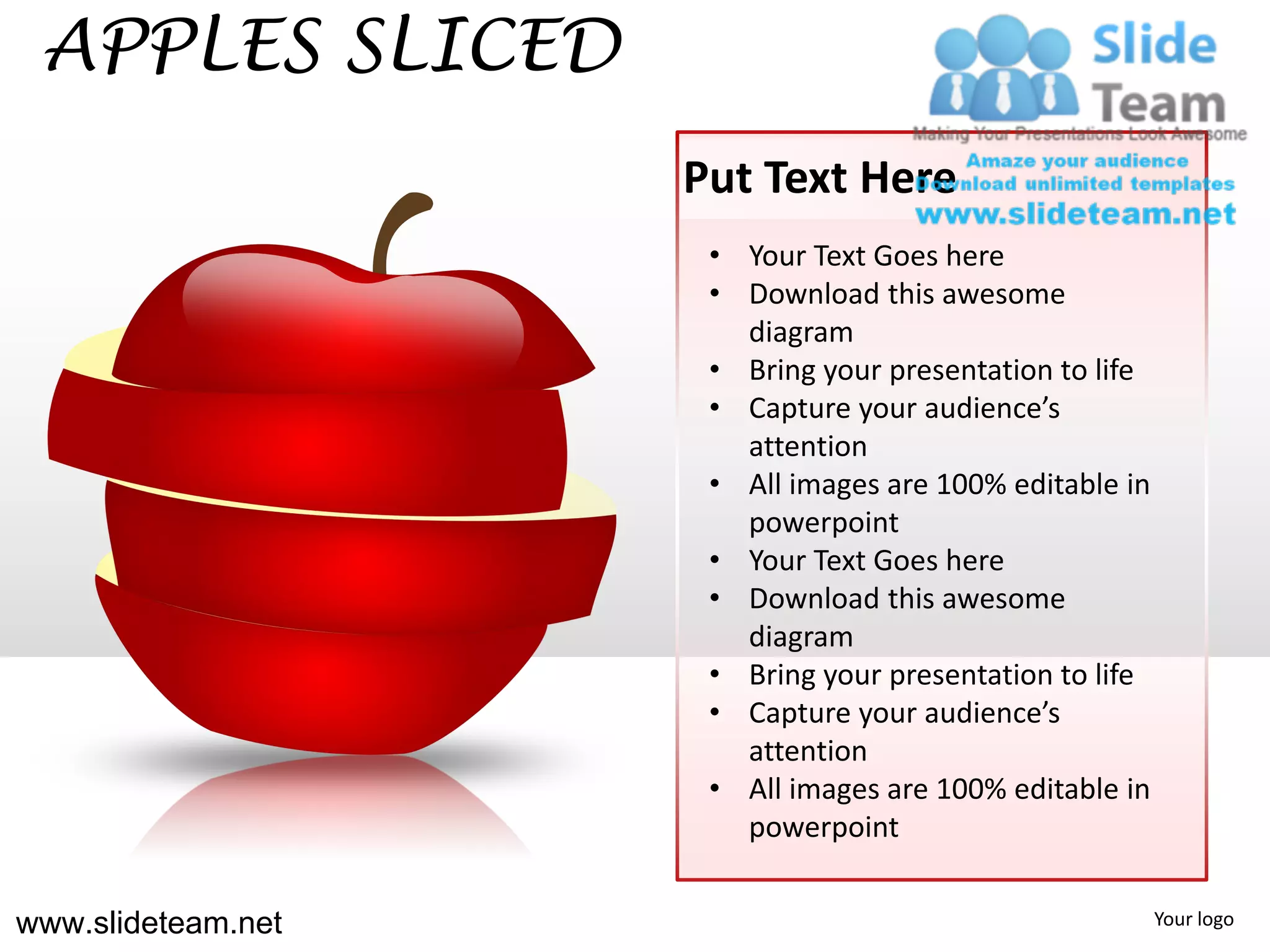 APPLES SLICED
                    Put Text Here
                     • Your Text Goes here
                     • Download this awesome
                       diagram
                     • Bring your presentation to life
                     • Capture your audience’s
                       attention
                     • All images are 100% editable in
                       powerpoint
                     • Your Text Goes here
                     • Download this awesome
                       diagram
                     • Bring your presentation to life
                     • Capture your audience’s
                       attention
                     • All images are 100% editable in
                       powerpoint


www.slideteam.net                                        Your logo
 