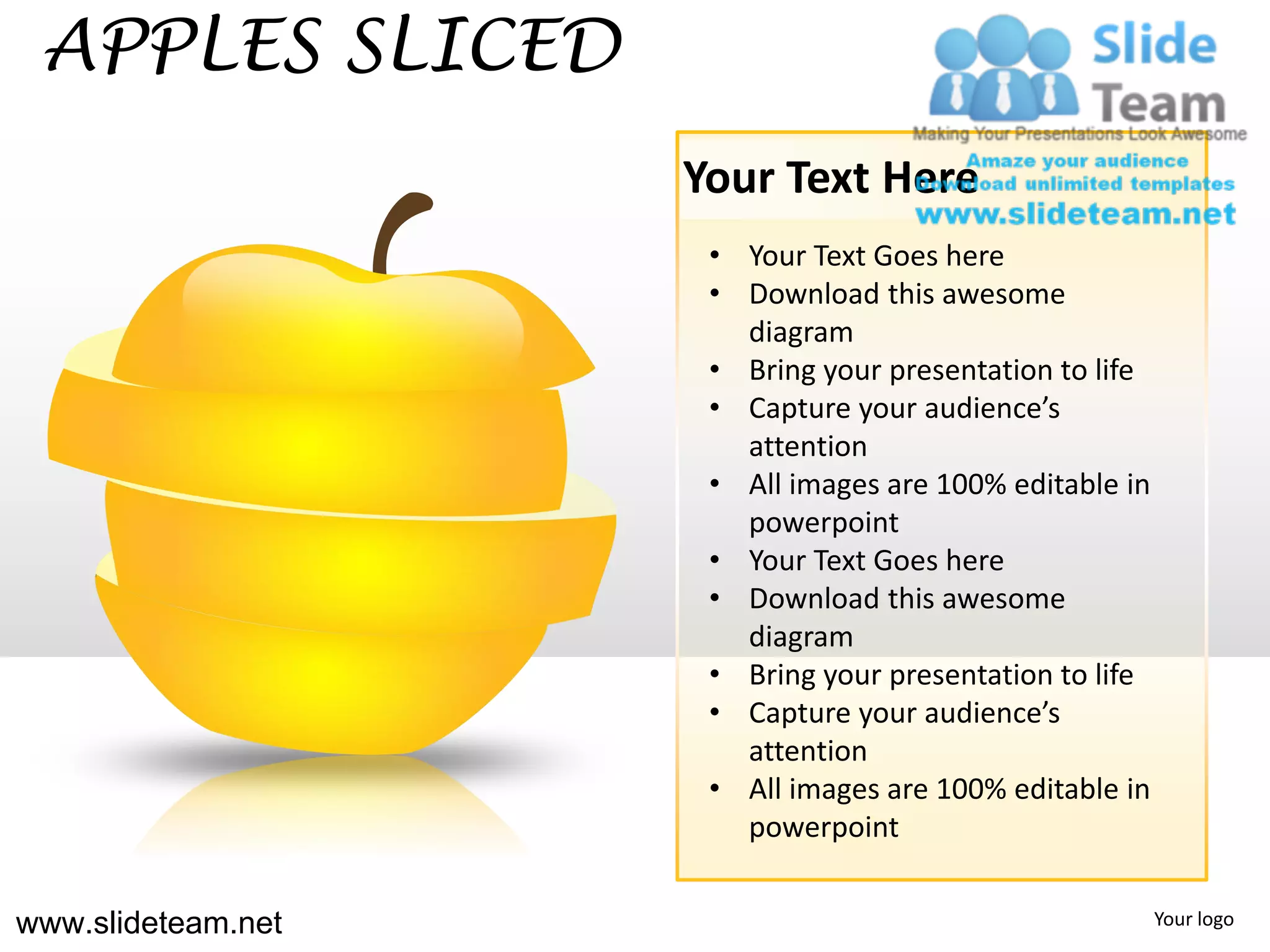 APPLES SLICED
                    Your Text Here
                     • Your Text Goes here
                     • Download this awesome
                       diagram
                     • Bring your presentation to life
                     • Capture your audience’s
                       attention
                     • All images are 100% editable in
                       powerpoint
                     • Your Text Goes here
                     • Download this awesome
                       diagram
                     • Bring your presentation to life
                     • Capture your audience’s
                       attention
                     • All images are 100% editable in
                       powerpoint


www.slideteam.net                                        Your logo
 