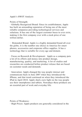 Apple’s SWOT Analysis
Points of Strength:
· Globally Recognized Brand: Since its establishment, Apple
has built an astounding reputation of being one of the most
reliable companies providing technological services and
solutions. It has one of the largest customer bases to ever exist,
making it the first company ever with a stock price of one
trillion dollar.
· Demanded Brand: Apple is a highly demanded brand all over
the globe, it is the number one choice in America for smart
phones, accessories and corporate office supplies. It has a
technology that is suitable for every age and domain.
· Focus on Research & Development: Apple as a company puts
a lot of its efforts and money into product design,
manufacturing, quality, and marketing. A lot of studies and
researches are conducted before product release that are based
on customer needs and demands.
· Innovation: Apple changed the way people interact and
communicate back in June 2007 when they introduced the
IPhone, and that trend continued on when they introduced the
IPad in April 2010. Apple shed a new light on the way people
use their smartphones and tablets. Nowadays these products are
an essential part of work and everyday life.
Points of Weakness:
· High Prices: Apple products are generally considered in the
 