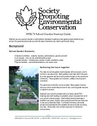 SPEC’S School Garden Start-up Guide
Whether you are a parent, teacher or administrator interested in getting a food garden project started at your
school, this guide should provide you with the basic information you need to get the ball rolling.

Background
School Garden Elements
A Garden Committee – students, teachers, administrators, parents and staff
A set of goals – why you are undertaking this project
A garden site plan – including easy access to water, orientation, safety
Physical materials – raised beds/containers, soil, seeds, tools
Gathering the team together
The idea of a school garden might originate with one person, but it’s
far from a one person job. Many gardens have been built in the past
by a lone gardener and have had a positive impact on the school and
community. These gardens are, however, unlikely to be long-term
successes.
The good news is that this can be avoided. Many people involved
with your school would likely be keen to see a school garden become
a long-term success.
Approach your school’s principal with your ideas, attend PAC
meetings and staff meetings to establish a team of people from all of
your school’s interest groups. Start holding informal meetings to
establish your goals, create a vision and pool and find new resources
to see your project take flight. You’ll likely find many community
groups and organizations with valuable resources to help you along
your way. We provide a list of those resources for Vancouver
schools below.

 