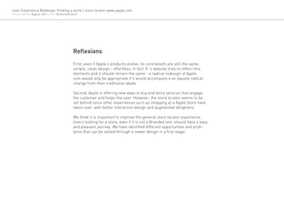 User Experience Redesign: Finding a store / store locator www.apple.com
Version 1.0 Date August, 2012 Author Yanina Guerzovich




                                                  Reflexions
                                                  First, even if Apple’s products evolve, its core beliefs are still the same:
                                                  simple, clean design - effortless, in fact. It´s website tries to reflect this
                                                  elements and it should remain the same - a radical redesign of Apple.
                                                  com would only be appropriate if it would accompany a an equally radical
                                                  change from their traditional ideals.

                                                  Second, Apple is offering new ways to buy and extra services that engage
                                                  the customer and helps the user. However, the store locator seems to be
                                                  set behind since other experiences such as shopping at a Apple Store have
                                                  taken over, with better interaction design and augmented delighters.

                                                  We think it is important to improve the general store locator experience.
                                                  Users looking for a store, even if it is not a Branded one, should have a easy
                                                  and pleasant journey. We have identified different opportunites and prob-
                                                  lems that can be solved through a newer design in a first stage.
 