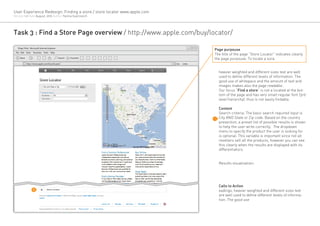 User Experience Redesign: Finding a store / store locator www.apple.com
Version 1.0 Date August, 2012 Author Yanina Guerzovich




Task 3 : Find a Store Page overview / http://www.apple.com/buy/locator/

   [Page Title] - Microsoft Internet Explorer
                                                                                       Page purpouse
 File Edit View    Favorites Tools Help
                                                                                       The title of the page “Store Locator” indicates clearly
     Back                                       Search   Favorites                     the page purpouse: To locate a sore.
            http://www.apple.com/buy/locator/                             Go   Links


                                                                                         heavier weighted and different sizes text are well
                                                                                         used to define different levels of information. The
                                                                                         good use of whitepace and the amount of text and
                                                                                         images makes also the page readable.
                                                                                         Our focus “Find a store” is not a located at the bot-
                                                                                         tom of the page and has very small regular font (3rd
                                                                                         level hierarchy), thus is not easily findable.

                                                                                         Content
                                                                                         Search criteria: The basic search required input is
                                                                                         City AND State or Zip code. Based on the country
                                                                                         presection, a preset list of possible results is shown
                                                                                         to help the user write correclty. The dropdown
                                                                                         menu to specify the product the user is looking for
                                                                                         is optional. This variable is important since not all
                                                                                         resellers sell all the products, however you can see
                                                                                         this clearly when the results are displayed with its
                                                                                         differentiators.


                                                                                         Results visualization:




                                                                                         Calls to Action
                   4
                                                                                         eadings, heavier weighted and different sizes text
                                                                                         are well used to define different levels of informa-
                                                                                         tion. The good use
 