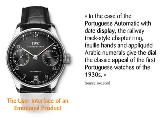 The User Interface of an
Emotional Product
« In the case of the
Portuguese Automatic with
date display, the railway
track-style chapter ring,
feuille hands and appliquéd
Arabic numerals give the dial
the classic appeal of the first
Portuguese watches of the
1930s. »
(source: iwc.com)
 