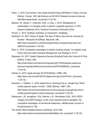Hoxie, J., 2018. Commentary: How Apple Avoided Paying $40 Billion in Taxes | Fortune
[Online]. Fortune. URL http://fortune.com/2018/01/18/apple-bonuses-money-us-
350-billion-taxes-trump/ (accessed 11.30.18).
Mazzero, M., Rosati, F., Andersen, M.M., Li-Ying, J., 2015. Strategizing for
sustainability in a changing world: a dynamic capability approach, in: DTU
Sustain Conference 2015. Technical University of Denmark (DTU).
Proctor, T., 2014. Strategic marketing: an introduction. Routledge.
Rawlinson, N., 2017. History of Apple: The story of Steve Jobs and the company he
founded - Macworld UK [Online]. Macworld. URL
https://www.macworld.co.uk/feature/apple/history-of-apple-steve-jobs-mac-
3606104/ (accessed 11.30.18).
Riasi, A., 2015. Competitive advantages of shadow banking industry: An analysis using
Porter diamond model. Business Management and Strategy 6, 15–27.
Rogowsky, M., 2017. Apple’s Expensive Devices Bring Big Profits, But Come At A Price
[Online]. Forbes. URL
https://www.forbes.com/sites/markrogowsky/2017/09/30/apples-expensive-
devices-bring-big-profits-but-come-at-a-price/#797a926862c2 (accessed
11.30.18).
Salinas, S., 2018. Apple earnings Q3 2018 [Online]. CNBC. URL
https://www.cnbc.com/2018/07/31/apple-earnings-q3-2018.html (accessed
11.30.18).
Savvides, L., Orellana, V., 2018. Apple Pay vs. Samsung Pay vs. Google Pay: Which
mobile payment system is best? - CNET [Online]. CNET. URL
https://www.cnet.com/news/apple-pay-vs-samsung-pay-vs-google-pay-which-
mobile-payment-system-is-best-chase-pay/ (accessed 11.30.18).
Shabanova, L.B., Ismagilova, G.N., Salimov, L.N., Akhmadeev, M.G., 2015. PEST-
Analysis and SWOT-Analysis as the most important tools to strengthen the
competitive advantages of commercial enterprises. Mediterranean Journal of
Social Sciences 6, 705.
The World’s Most Valuable Brands List [Online], 2018. URL
https://www.forbes.com/powerful-brands/list/#tab:rank (accessed 11.30.18).
 
