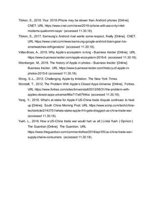 Tibken, S., 2018. Your 2018 iPhone may be slower than Android phones [Online].
CNET. URL https://www.cnet.com/news/2018-iphone-will-use-only-intel-
modems-qualcomm-says/ (accessed 11.30.18).
Tibken, S., 2017. Samsung’s Android rival wants some respect, finally [Online]. CNET.
URL https://www.cnet.com/news/samsung-google-android-tizen-gear-tvs-
smartwatches-refrigerators/ (accessed 11.30.18).
Villas-Boas, A., 2016. Why Apple’s ecosystem is king - Business Insider [Online]. URL
https://www.businessinsider.com/apple-ecosystem-2016-6 (accessed 11.30.18).
Weinberger, M., 2018. The history of Apple in photos - Business Insider [Online].
Business Insider. URL https://www.businessinsider.com/history-of-apple-in-
photos-2015-8 (accessed 11.30.18).
Wong, S.-L., 2012. Challenging Apple by Imitation. The New York Times.
Worstall, T., 2012. The Problem With Apple’s Closed Apps Universe [Online]. Forbes.
URL https://www.forbes.com/sites/timworstall/2012/08/31/the-problem-with-
apples-closed-apps-universe/#8a717a6794ba (accessed 11.30.18).
Yang, Y., 2018. What’s at stake for Apple if US-China trade dispute continues to heat
up [Online]. South China Morning Post. URL https://www.scmp.com/tech/china-
tech/article/2143751/whats-stake-apple-if-it-gets-dragged-us-china-trade-war
(accessed 11.30.18).
Yueh, L., 2018. How a US-China trade war would hurt us all | Linda Yueh | Opinion |
The Guardian [Online]. The Guardian. URL
https://www.theguardian.com/commentisfree/2018/apr/05/us-china-trade-war-
supply-chains-consumers (accessed 11.30.18).
 