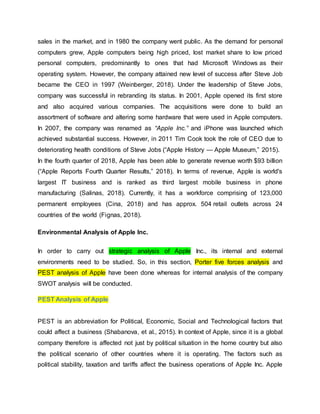 sales in the market, and in 1980 the company went public. As the demand for personal
computers grew, Apple computers being high priced, lost market share to low priced
personal computers, predominantly to ones that had Microsoft Windows as their
operating system. However, the company attained new level of success after Steve Job
became the CEO in 1997 (Weinberger, 2018). Under the leadership of Steve Jobs,
company was successful in rebranding its status. In 2001, Apple opened its first store
and also acquired various companies. The acquisitions were done to build an
assortment of software and altering some hardware that were used in Apple computers.
In 2007, the company was renamed as “Apple Inc.” and iPhone was launched which
achieved substantial success. However, in 2011 Tim Cook took the role of CEO due to
deteriorating health conditions of Steve Jobs (“Apple History — Apple Museum,” 2015).
In the fourth quarter of 2018, Apple has been able to generate revenue worth $93 billion
(“Apple Reports Fourth Quarter Results,” 2018). In terms of revenue, Apple is world's
largest IT business and is ranked as third largest mobile business in phone
manufacturing (Salinas, 2018). Currently, it has a workforce comprising of 123,000
permanent employees (Cina, 2018) and has approx. 504 retail outlets across 24
countries of the world (Fignas, 2018).
Environmental Analysis of Apple Inc.
In order to carry out strategic analysis of Apple Inc., its internal and external
environments need to be studied. So, in this section, Porter five forces analysis and
PEST analysis of Apple have been done whereas for internal analysis of the company
SWOT analysis will be conducted.
PEST Analysis of Apple
PEST is an abbreviation for Political, Economic, Social and Technological factors that
could affect a business (Shabanova, et al., 2015). In context of Apple, since it is a global
company therefore is affected not just by political situation in the home country but also
the political scenario of other countries where it is operating. The factors such as
political stability, taxation and tariffs affect the business operations of Apple Inc. Apple
 