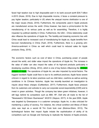 faced high taxation due to high disposable cash in its bank account worth $34.7 billion
in 2015 (Hoxie, 2018). Due to high disposable income, it faces a constant pressure to
pay higher taxation, particularly in US, where the unequal income distribution is one of
the major issues (Hoxie, 2018). Furthermore, the components used in Apple products
are manufactured across the world. China, however, has been a prime location for the
manufacturing of its various parts as well as for assembling. Therefore, it is highly
impacted by political stability in China. Furthermore, the USA - China relationship could
also influence the operations of Apple Inc. The hostility and breaking economic ties with
China would lead to increased cost of manufacturing for Apple as, Apple benefits from
low-cost manufacturing in China (Yueh, 2018). Furthermore, there is a growing anti-
America sentiment in China as well which could lead to reduced sales for Apple
products (Yang, 2018).
The economic factors such as cost of labor in China, purchasing power of people
around the world, and dollar value impact the operations of Apple Inc. The increase in
the value of dollar can also impact the sales of its high-end products particularly in
developing countries (Wong, 2012), which is one of key factors influencing the strategic
analysis of Apple. The operations of Apple Inc. are also impacted by social factors. The
biggest backlash Apple could face is due to its unethical practices; Apple faces severe
criticism in regard to its labor practices such as child labor, overtime as well as working
conditions in its Chinese factories. Apple has recently launched an investigation to
inquire about these charges (Cuthbertson, 2017). Furthermore, Apple faces pressure
from its customers and activists to carry out corporate social responsibility (CSR) and to
invest in green activities. Though the company has taken green initiatives, however, it
still lags behind its competitors such as IBM, HP, Dell who all made to the list of
"Newsweek's 100 Green Businesses" till 2010 (Hayoun, 2017). In the year 2006, Apple
was targeted by Greenpeace in a customer campaign. Apple Inc. is also criticized for
maintaining a policy of secrecy. For instance, the critical condition and illness of Steve
Jobs was kept as a secret till Tim Cook took over (Bobrow-Strain, 2012). The
technological factors that impact Apple include the sophistication of ability of its
competitors such as Google and Samsung to replicate the features of Apple products.
 