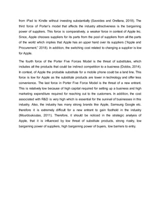 from iPad to Kindle without investing substantially (Savvides and Orellana, 2018). The
third force of Porter’s model that affects the industry attractiveness is the bargaining
power of suppliers. This force is comparatively, a weaker force in context of Apple Inc.
Since, Apple chooses suppliers for its parts from the pool of suppliers from all the parts
of the world which implies that Apple has an upper hand over its suppliers (“Apple and
Procurement,” 2018). In addition, the switching cost related to changing a supplier is low
for Apple.
The fourth force of the Porter Five Forces Model is the threat of substitutes, which
includes all the products that could be indirect competition to a business (Dobbs, 2014).
In context, of Apple the probable substitute for a mobile phone could be a land line. This
force is low for Apple as the substitute products are lower in technology and offer less
convenience. The last force in Porter Five Force Model is the threat of a new entrant.
This is relatively low because of high capital required for setting up a business and high
marketing expenditure required for reaching out to the customers. In addition, the cost
associated with R&D is very high which is essential for the survival of businesses in this
industry. Also, the industry has many strong brands like Apple, Samsung Google etc.
therefore it is extremely difficult for a new entrant to gain foothold in the industry
(Mourdoukoutas, 2011). Therefore, it should be noticed in the strategic analysis of
Apple, that it is influenced by low threat of substitute products, strong rivalry, low
bargaining power of suppliers, high bargaining power of buyers, low barriers to entry.
 