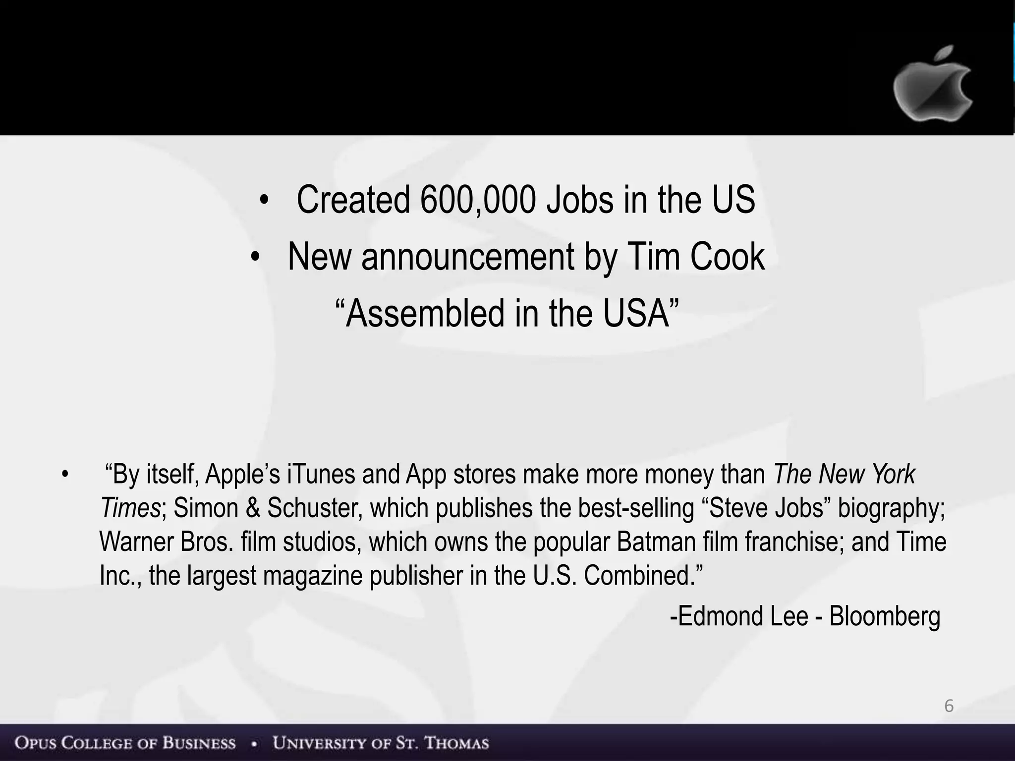 • Created 600,000 Jobs in the US
• New announcement by Tim Cook
“Assembled in the USA” (Source: NBC News)
• “By itself, Apple’s iTunes and App stores make more money than The New York
Times; Simon & Schuster, which publishes the best-selling “Steve Jobs” biography;
Warner Bros. film studios, which owns the popular Batman film franchise; and Time
Inc., the largest magazine publisher in the U.S. Combined.”
-Edmond Lee
Source: Bloomberg
Recent News: Jobs by Jobs
6
 