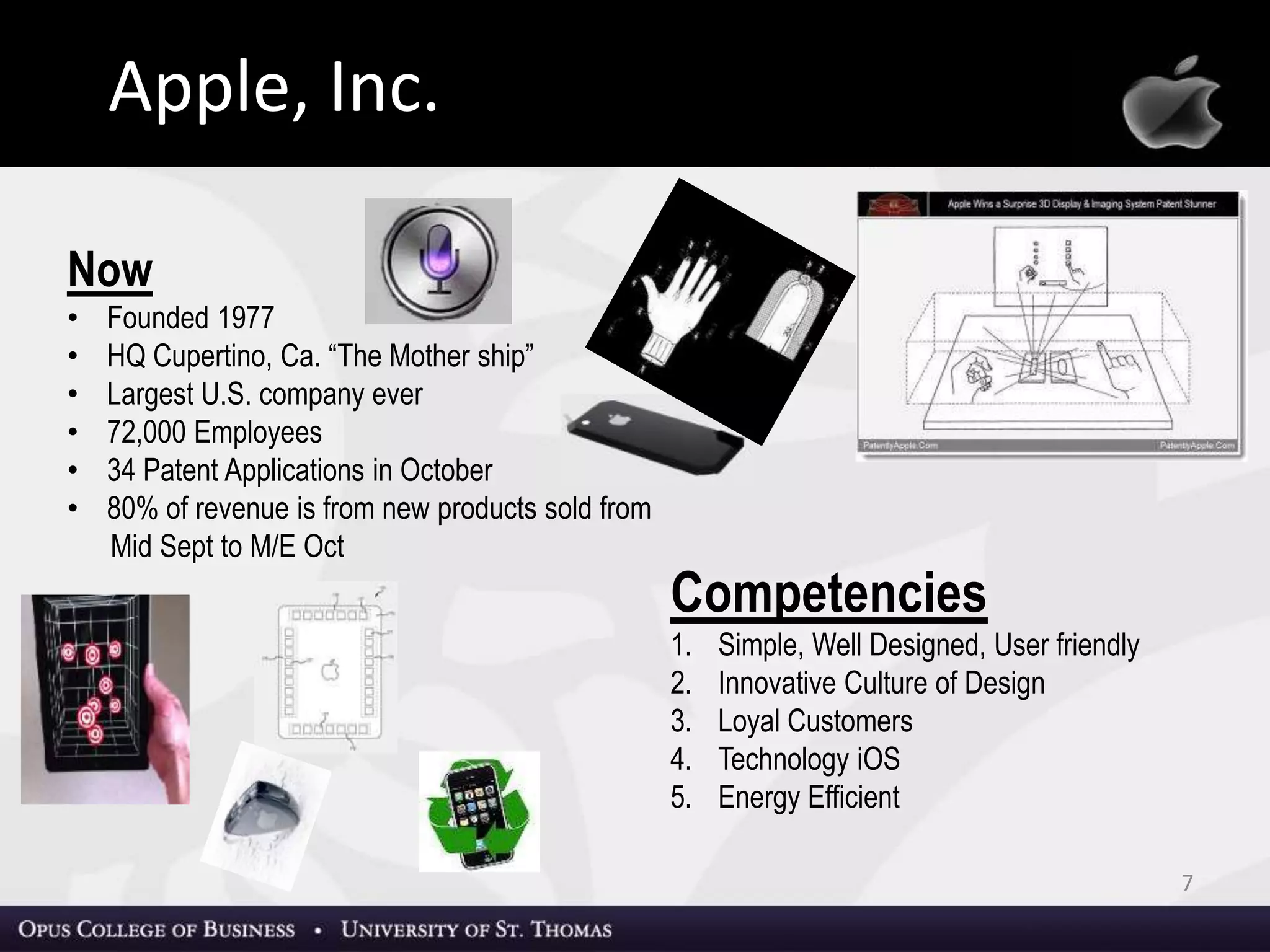 7
Apple, Inc.
Now
• Founded 1977
• HQ Cupertino, Ca. “The Mother ship”
• Largest U.S. company ever
• 72,000 Employees
• 80% of revenue is from new products sold from Mid Sept to M/E Oct
• 34 Patent Applications in October
Competencies
1. Simple, Well Designed, User friendly
2. Innovative Culture of Design
3. Loyal Customers
4. Technology iOS
5. Energy Efficient
Apple, Inc.
 