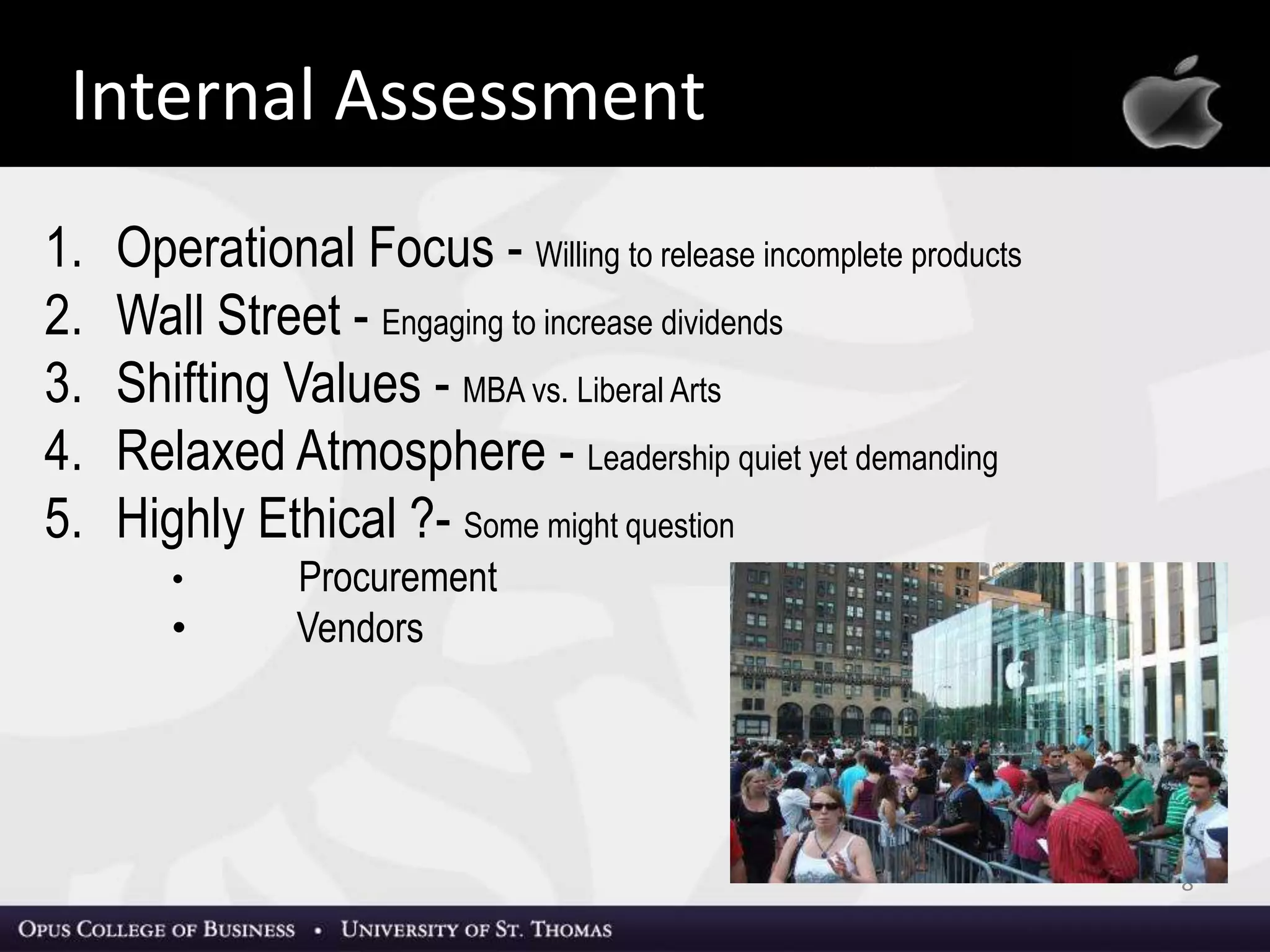 8
Apple, Inc.
1. Operational Focus - Willing to release incomplete products
2. Wall Street - Engaging to increase dividends
3. Shifting Values - MBA vs. Liberal Arts
4. Relaxed Atmosphere - Leadership quiet yet demanding
5. Highly Ethical ?- Some might question
• Procurement
• Vendors
Internal Assessment
 